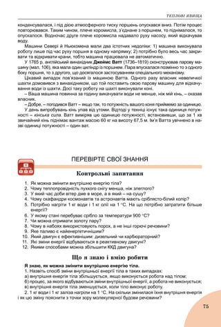 ÒÅÏËÎÂІ ßÂÈÙÀ
75
конденсувалася, і під дією атмосферного тиску поршень опускався вниз. Потім процес
повторювався. Таким чином, плече коромисла, з’єднане з поршнем, то піднімалося, то
опускалося. Водночас друге плече коромисла надавало руху насосу, який відкачував
воду.
Машини Севері й Ньюкомена мали два істотних недоліки: 1) машина виконувала
роботу лише під час руху поршня в одному напрямку; 2) потрібно було весь час закри-
вати та відкривати крани, тобто машина працювала не автоматично.
У 1765 р. англійський винахідник Джеймс Ватт (1736–1819) сконструював парову ма-т
шину (мал. 106), яка мала один циліндр із поршнем. Пара впускалася позмінно то з одного
боку поршня, то з другого, що досягалося застосуванням спеціального механізму.
Цікавий випадок пов’язаний із машиною Ватта. Одного разу власник невеличкої
шахти домовився з винахідником, що той поставить свою парову машину для відкачу-
вання води із шахти. Досі таку роботу на шахті виконували коні.
– Ваша машина повинна за годину викачувати води не менше, ніж мій кінь, – сказав
власник.
– Добре, – погодився Ватт – якщо так, то потужність вашого коня приймемо за одиницю.
У день випробувань кінь упав від утоми. Відтоді у техніці існує така одиниця потуж-
ності – кінська сила. Ватт виміряв цю одиницю потужності, встановивши, що за 1 хв
звичайний кінь піднімає вантаж масою 60 кг на висоту 67,5 м. Ім’я Ватта увічнено в на-
зві одиниці потужності – один ват.
ПЕРЕВІРТЕ СВОЇ ЗНАННЯ
Êîíòðîëüíі çàïèòàííÿ
1. Як можна змінити внутрішню енергію тіла?
2. Чому теплопровідність пухкого снігу менша, ніж злеглого?
3. У який час доби вітер дме в море, а в який – на сушу?
4. Чому скафандри космонавтів та астронавтів мають сріблясто-білий колір?
5. Потрібно нагріти 1 кг води і 1 кг олії на 1 С. На що потрібно затратити більше
енергії?
6. У якому стані перебуває срібло за температури 900 С?
7. Чи можна отримати золоту пару?
8. Чому в набоях використовують порох, а не інші горючі речовини?
9. Яке паливо є найенергетичнішим?
10. Який двигун є ефективнішим: дизельний чи карбюраторний?
11. Які зміни енергії відбуваються в реактивному двигуні?
12. Якими способами можна збільшити ККД двигуна?
Ùî ÿ çíàþ і âìіþ ðîáèòè
Я знаю, як можна змінити внутрішню енергію тіла.
1. Назвіть спосіб зміни внутрішньої енергії тіла в таких випадках:
а) внутрішня енергія тіла збільшується, якщо виконується робота над тілом;
б) процес, за якого відбуваються зміни внутрішньої енергії, а робота не виконується;
в) внутрішня енергія тіла зменшується, коли тіло виконує роботу.
2. 1 кг води і 1 кг заліза нагріли на 1 С. На скільки змінилася їхня внутрішня енергія
і як цю зміну пояснити з точки зору молекулярної будови речовини?
 