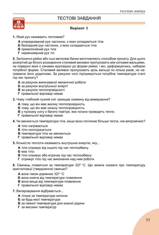 ÒÅÏËÎÂІ ßÂÈÙÀ
77
ТЕСТОВІ ЗАВДАННЯ
Âàðіàíò 1
1. Який рух називають тепловим?
А упорядкований рух частинок, з яких складаються тіла
Б безладний рух частинок, з яких складаються тіла
В прямолінійний рух тіла
Г нерівномірний рух тіл
2. Залізничні рейки або інші металеві балки виготовляють способом прокату. Для цього
розігрітий до білого розжарення сталевий виливок пропускають між котками-вальцями,
на поверхні яких є канавки відповідно до форми рейки, і він, деформуючись, набирає
потрібної форми. Сталевий виливок пропускають крізь вальця по кілька разів, не на-
гріваючи його додатково. За рахунок чого підтримується потрібна температура сталі
під час прокату?
A за рахунок виконуваної механічної роботи
Б за рахунок внутрішньої енергії
B за рахунок теплопровідності
Г правильної відповіді немає
3. Чому глибокий пухкий сніг захищає озимину від вимерзання?
А тому, що він має високу теплопровідність
Б тому, що він має низьку теплопровідність
B у пухкому снігу є багато повітря, яке погано проводить тепло
Г правильної відповіді немає
4. Чи змінюється температура тіла, якщо воно поглинає більше тепла, ніж випромінює?
А тіло нагрівається
Б тіло охолоджується
В температура тіла не змінюється
Г правильної відповіді немає
5. Кількістю теплоти називають внутрішню енергію, яку...
А тіло отримує від іншого під час теплообміну
Б має тіло
В тіло отримує або втрачає під час теплообміну
Г отримує тіло під час виконання над ним роботи
6. Свинець плавиться за температури 327 С. Що можна сказати про температуру
кристалізації (тверднення) свинцю?
А вона також дорівнює 327 С
Б вона нижча від температури плавлення
B вона вища від температури плавлення
Г правильної відповіді немає
7. Випаровування відбувається...
А тільки за температури кипіння
Б за будь-якої температури
В за певної температури для кожної рідини
Г за високих температур
 