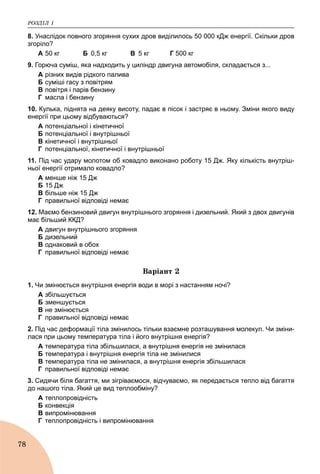 ÐÎÇÄІË 1
78
8. Унаслідок повного згоряння сухих дров виділилось 50 000 кДж енергії. Скільки дров
згоріло?
А 50 кг Б 0,5 кг В 5 кг Г 500 кг
9. Горюча суміш, яка надходить у циліндр двигуна автомобіля, складається з...
А різних видів рідкого палива
Б суміші гасу з повітрям
В повітря і парів бензину
Г масла і бензину
10. Кулька, піднята на деяку висоту, падає в пісок і застряє в ньому. Зміни якого виду
енергії при цьому відбуваються?
A потенціальної і кінетичної
Б потенціальної і внутрішньої
B кінетичної і внутрішньої
Г потенціальної, кінетичної і внутрішньої
11. Під час удару молотом об ковадло виконано роботу 15 Дж. Яку кількість внутріш-
ньої енергії отримало ковадло?
А менше ніж 15 Дж
Б 15 Дж
В більше ніж 15 Дж
Г правильної відповіді немає
12. Маємо бензиновий двигун внутрішнього згоряння і дизельний. Який з двох двигунів
має більший ККД?
А двигун внутрішнього згоряння
Б дизельний
В однаковий в обох
Г правильної відповіді немає
Âàðіàíò 2
1. Чи змінюється внутрішня енергія води в морі з настанням ночі?
A збільшується
Б зменшується
B не змінюється
Г правильної відповіді немає
2. Під час деформації тіла змінилось тільки взаємне розташування молекул. Чи зміни-
лася при цьому температура тіла і його внутрішня енергія?
A температура тіла збільшилася, а внутрішня енергія не змінилася
Б температура і внутрішня енергія тіла не змінилися
B температура тіла не змінилася, а внутрішня енергія збільшилася
Г правильної відповіді немає
3. Сидячи біля багаття, ми зігріваємося, відчуваємо, як передається тепло від багаття
до нашого тіла. Який це вид теплообміну?
A теплопровідність
Б конвекція
B випромінювання
Г теплопровідність і випромінювання
 