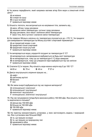 ÒÅÏËÎÂІ ßÂÈÙÀ
79
4. Чи можна передбачити, який напрямок матиме вітер біля моря в спекотний літній
день?
A не можна
Б із моря на сушу
B із суші на море
Г правильної відповіді немає
5. Кількість теплоти, яка витрачається на нагрівання тіла, залежить від...
А маси, об’єму і роду речовини
Б значення зміни температури, густини і роду речовини
В роду речовини, його маси і значення зміни температури
Г маси тіла, його густини і значення зміни температури
6. На поверхні Місяця в місячну ніч температура опускається до –170 С. Чи придатні
для вимірювання температури на Місяці ртутний і спиртовий термометри?
A не придатний жоден з них
Б придатний тільки спиртовий
B придатний тільки ртутний
Г правильної відповіді немає
7. Чи випаровується вода у відкритій посудині за температури 0 С?
A випаровується, випаровування відбувається за будь-якої температури
Б не випаровується, тому що за температури 0 С вода замерзає
B не випаровується, тому що утворення пари відбувається під час кипіння
Г правильної відповіді немає
8. Спалили 0,2 кг водню. Яку кількість води можна нагріти від 0 до 100 С?
А 65 кг Б 70 кг В 40 кг Г 57 кг
9. Двигун внутрішнього згоряння працює на...
А нафті
Б кам’яному вугіллі
В бензині
Г гасі
10. Які зміни енергії відбуваються під час падіння метеорита?
A потенціальної і кінетичної
Б потенціальної і внутрішньої
B кінетичної і внутрішньої
Г потенціальної, кінетичної і внутрішньої
11. Під час гальмування поїзда було виконано роботу 150 000 кДж. Яка кількість тепло-
ти виділилася в гальмах?
A менша від 150 000 кДж
Б більша за 150 000 кДж
B 150 000 кДж
Г правильної відповіді немає
12. На практиці використовують установки, у яких застосовують водень і природний
газ. Яка з установок має більший ККД?
A та, що працює на водні
Б та, що працює на природному газі
B однаковий в обох
Г правильної відповіді немає
 