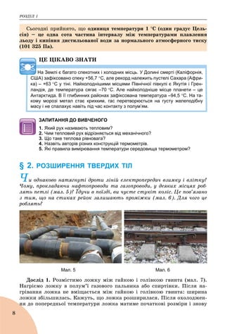ÐÎÇÄІË 1
8
ÖÅ ÖІÊÀÂÎ ÇÍÀÒÈ
На Землі є багато спекотних і холодних місць. У Долині смерті (Каліфорнія,
США) зафіксовано спеку +56,7 С, але рекорд належить пустелі Сахара (Афри-
ка) – +63 С у тіні. Найхолоднішими місцями Північної півкулі є Якутія і Грен-
ландія, де температура сягає –70 С. Але найхолодніше місце планети – це
Антарктида. В її глибинних районах зафіксована температура –94,5 С. На та-
кому морозі метал стає крихким, гас перетворюється на густу желеподібну
масу і не спалахує навіть під час контакту з полум’ям.
ЗАПИТАННЯ ДО ВИВЧЕНОГО
1. Який рух називають тепловим?
2. Чим тепловий рух відрізняється від механічного?
3. Що таке теплова рівновага?
4. Назвіть авторів різних конструкцій термометрів.
5. Які правила вимірювання температури середовища термометром?
§ 2. РОЗШИРЕННЯ ТВЕРДИХ ТІЛ
×è îäíàêîâî íàòÿãíóòі äðîòè ëіíіé åëåêòðîïåðåäà÷ âçèìêó і âëіòêó?
×îìó, ïðîêëàäàþ÷è íàôòîïðîâîäè òà ãàçîïðîâîäè, ó äåÿêèõ ìіñöÿõ ðîá-
ëÿòü ïåòëі (ìàë. 5)? Їäó÷è â ïîїçäі, âè ÷óєòå ñòóêіò êîëіñ. Öå ïîâ’ÿçàíî
ç òèì, ùî íà ñòèêàõ ðåéîê çàëèøàþòü ïðîìіæêè (ìàë. 6). Äëÿ ÷îãî öå
ðîáëÿòü?
Мал. 5 Мал. 6
Äîñëіä 1. Ðîçìіñòèìî ëîæêó ìіæ ãàéêîþ і ãîëіâêîþ ãâèíòà (ìàë. 7).
Íàãðієìî ëîæêó â ïîëóì’ї ãàçîâîãî ïàëüíèêà àáî ñïèðòіâêè. Ïіñëÿ íà-
ãðіâàííÿ ëîæêà íå âìіùàєòüñÿ ìіæ ãàéêîþ і ãîëіâêîþ ãâèíòà: øèðèíà
ëîæêè çáіëüøèëàñü. Êàæóòü, ùî ëîæêà ðîçøèðèëàñÿ. Ïіñëÿ îõîëîäæåí-
íÿ äî ïîïåðåäíüîї òåìïåðàòóðè ëîæêà ìàòèìå ïî÷àòêîâі ðîçìіðè і çíîâóí
Ñüîãîäíі ïðèéíÿòî, ùî îäèíèöÿ òåìïåðàòóðè 1 Ñ (îäèí ãðàäóñ Öåëü-
ñіÿ) – öå îäíà ñîòà ÷àñòèíà іíòåðâàëó ìіæ òåìïåðàòóðàìè ïëàâëåííÿ
ëüîäó і êèïіííÿ äèñòèëüîâàíîї âîäè çà íîðìàëüíîãî àòìîñôåðíîãî òèñêó
(101 325 Ïà).
 