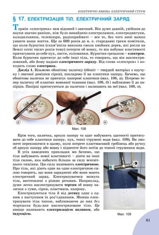 ÅËÅÊÒÐÈ×ÍІ ßÂÈÙÀ. ÅËÅÊÒÐÈ×ÍÈÉ ÑÒÐÓÌ
81
§ 17. ЕЛЕКТРИЗАЦІЯ ТІЛ. ЕЛЕКТРИЧНИЙ ЗАРЯД
Òåðìіí «åëåêòðèêà» âàì âіäîìèé і çâè÷íèé. Âіí äóæå äàâíіé, óâіéøîâ äî
íàóêè çíà÷íî ðàíіøå, íіæ áóëî âèíàéäåíî åëåêòðîëàìïè, åëåêòðîäâèãóíè,
õîëîäèëüíèêè, òåëåâіçîðè, ðàäіîïðèéìà÷і – âñå òå, áåç ÷îãî íèíі âàæêî
óÿâèòè íàøå æèòòÿ. Ùå çà 600 ðîêіâ äî í. å. ñòàðîäàâíі ãðåêè ïîìіòèëè,
ùî êîëè áóðøòèí (ñêàì’ÿíіëà âèêîïíà ñìîëà õâîéíèõ äåðåâ, ÿêі ðîñëè íà
Çåìëі ñîòíі òèñÿ÷ ðîêіâ òîìó) ïîòåðòè îá âîâíó, òî âіí íàáóâàє âëàñòèâîñòі
ïðèòÿãóâàòè äî ñåáå ïóõ, ëèñòÿ, ñîëîìèíêè. Áóðøòèí ãðåöüêîþ – åëåêòðîí.
Êîëè áóðøòèí ïðèòÿãóє äî ñåáå іíøі òіëà, òî ãîâîðÿòü, ùî âіí íàåëåêòðè-
çîâàíèé, àáî éîìó íàäàíî åëåêòðè÷íîãî çàðÿäó. Âіä ñëîâà «åëåêòðîí» і ïî-
õîäèòü ñëîâî åëåêòðèêà.
Äîñëіä 1. Âіçüìåìî åáîíіòîâó ïàëè÷êó (åáîíіò – òâåðäèé ìàòåðіàë ç êàó÷ó-
êó і çíà÷íîї äîìіøêè ñіðêè), ïîêëàäåìî її íà êëàïòèêè ïàïåðó. Áà÷èìî, ùî
åáîíіòîâà ïàëè÷êà íå ïðèòÿãóє ïàïåðîâі êëàïòèêè (ìàë. 108, à). Ïîòðåìî òå-
ïåð ïàëè÷êó îá êëàïòèê âîâíÿíîї òêàíèíè (ìàë. 108, á) і íàáëèçèìî її äî ïà-
ïіðöіâ. Ïàïіðöі ïðèòÿãóþòüñÿ äî ïàëè÷êè і íàëèïàþòü íà íåї (ìàë. 108, â).
Мал. 108
а б в
Êðіì òîãî, ïàëè÷êà, àðêóø ïàïåðó òà îäÿã íàáóâàþòü çäàòíîñòі ïðèòÿãó-
âàòè äî ñåáå êëàïòèêè ïàïåðó, ïóõ, òîíêі ñòðóìåíі âîäè (ìàë. 109). Âè çìî-
æåòå ïåðåêîíàòèñÿ â öüîìó, êîëè ïîòðåòå ïëàñòìàñîâèé ãðåáіíåöü àáî ðó÷êó
îá àðêóø ïàïåðó àáî âîâíó і ïіäíåñåòå éîãî ïîòіì äî òîíêîї ñòðóìèíêè âîäè.
Â óñіõ íàâåäåíèõ ïðèêëàäàõ ìè áà÷èìî, ùî
òіëà íàáóâàþòü íîâîї âëàñòèâîñòі – äіÿòè íà іíøі
òіëà ñèëîþ, ÿêà íàáàãàòî áіëüøà çà ñèëó âñåñâіò-
íüîãî òÿæіííÿ. Öþ ñèëó íàçèâàþòü åëåêòðè÷íîþ.
Ïðî òіëà, ÿêі äіþòü îäíå íà îäíå åëåêòðè÷íîþ ñè-
ëîþ ãîâîðÿòü, ùî âîíè çàðÿäæåíі àáî âîíè ìàþòü
åëåêòðè÷íèé çàðÿä. Åëåêòðèçóâàòèñÿ ìîæóòü
òіëà, âèãîòîâëåíі ç ðіçíèõ ðå÷îâèí. Íàïðèêëàä,
äóæå ëåãêî íàåëåêòðèçóâàòè òåðòÿì îá âîâíó ïà-
ëè÷êè ç ãóìè, ñіðêè, ïëàñòìàñè, êàïðîíó.
Åëåêòðèçóþòüñÿ òіëà é âіä äîòèêó îäíå ç îä-
íèì ç íàñòóïíèì їõ ðîç’єäíàííÿì. Ìîæíà åëåê-
òðèçóâàòè òіëà òàêîæ, íàáëèæàþ÷è äî íèõ áåç
òîðêàííÿ áóäü-ÿêå íàåëåêòðèçîâàíå òіëî. Öå
ÿâèùå íàçèâàþòü åëåêòðèçàöієþ âïëèâîì, àáî
іíäóêöієþ. Мал. 109
 