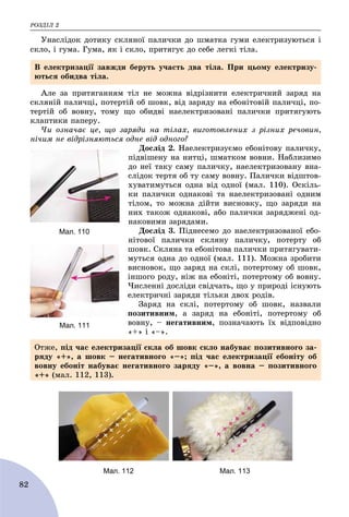 ÐÎÇÄІË 2
82
Óíàñëіäîê äîòèêó ñêëÿíîї ïàëè÷êè äî øìàòêà ãóìè åëåêòðèçóþòüñÿ і
ñêëî, і ãóìà. Ãóìà, ÿê і ñêëî, ïðèòÿãóє äî ñåáå ëåãêі òіëà.
Àëå çà ïðèòÿãàííÿì òіë íå ìîæíà âіäðіçíèòè åëåêòðè÷íèé çàðÿä íà
ñêëÿíіé ïàëè÷öі, ïîòåðòіé îá øîâê, âіä çàðÿäó íà åáîíіòîâіé ïàëè÷öі, ïî-
òåðòіé îá âîâíó, òîìó ùî îáèäâі íàåëåêòðèçîâàíі ïàëè÷êè ïðèòÿãóþòü
êëàïòèêè ïàïåðó.
×è îçíà÷àє öå, ùî çàðÿäè íà òіëàõ, âèãîòîâëåíèõ ç ðіçíèõ ðå÷îâèí,
íі÷èì íå âіäðіçíÿþòüñÿ îäíå âіä îäíîãî?
Äîñëіä 2. Íàåëåêòðèçóєìî åáîíіòîâó ïàëè÷êó,
ïіäâіøåíó íà íèòöі, øìàòêîì âîâíè. Íàáëèçèìî
äî íåї òàêó ñàìó ïàëè÷êó, íàåëåêòðèçîâàíó âíà-
ñëіäîê òåðòÿ îá òó ñàìó âîâíó. Ïàëè÷êè âіäøòîâ-
õóâàòèìóòüñÿ îäíà âіä îäíîї (ìàë. 110). Îñêіëü-
êè ïàëè÷êè îäíàêîâі òà íàåëåêòðèçîâàíі îäíèì
òіëîì, òî ìîæíà äіéòè âèñíîâêó, ùî çàðÿäè íà
íèõ òàêîæ îäíàêîâі, àáî ïàëè÷êè çàðÿäæåíі îä-
íàêîâèìè çàðÿäàìè.
Äîñëіä 3. Ïіäíåñåìî äî íàåëåêòðèçîâàíîї åáî-
íіòîâîї ïàëè÷êè ñêëÿíó ïàëè÷êó, ïîòåðòó îá
øîâê. Ñêëÿíà òà åáîíіòîâà ïàëè÷êè ïðèòÿãóâàòè-
ìóòüñÿ îäíà äî îäíîї (ìàë. 111). Ìîæíà çðîáèòè
âèñíîâîê, ùî çàðÿä íà ñêëі, ïîòåðòîìó îá øîâê,
іíøîãî ðîäó, íіæ íà åáîíіòі, ïîòåðòîìó îá âîâíó.
×èñëåííі äîñëіäè ñâіä÷àòü, ùî ó ïðèðîäі іñíóþòü
åëåêòðè÷íі çàðÿäè òіëüêè äâîõ ðîäіâ.
Çàðÿä íà ñêëі, ïîòåðòîìó îá øîâê, íàçâàëè
ïîçèòèâíèì, à çàðÿä íà åáîíіòі, ïîòåðòîìó îá
âîâíó, – íåãàòèâíèì, ïîçíà÷àþòü їõ âіäïîâіäíî
«+» і «–».
Мал. 112 Мал. 113
Â åëåêòðèçàöії çàâæäè áåðóòü ó÷àñòü äâà òіëà. Ïðè öüîìó åëåêòðèçó-
þòüñÿ îáèäâà òіëà.
Мал. 110
Мал. 111
Îòæå, ïіä ÷àñ åëåêòðèçàöії ñêëà îá øîâê ñêëî íàáóâàє ïîçèòèâíîãî çà-
ðÿäó «+», à øîâê – íåãàòèâíîãî «–»; ïіä ÷àñ åëåêòðèçàöії åáîíіòó îá
âîâíó åáîíіò íàáóâàє íåãàòèâíîãî çàðÿäó «–», à âîâíà – ïîçèòèâíîãî
«+» (ìàë. 112, 113).
 