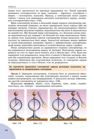 ÐÎÇÄІË 2
84
çîâàíå òіëî, ґðóíòóєòüñÿ íà âçàєìîäії çàðÿäæåíèõ òіë. Òàêèé ïðèñòðіé
íàçèâàþòü åëåêòðîñêîïîì (ç ãðåö. åëåêòðîí – áóðøòèí, åëåêòðèêà і
skopeo – ñïîñòåðіãàþ, âèÿâëÿþ). Ïðèëàä, ó êîíñòðóêöіþ ÿêîãî äîäàíî
ñòðіëêó і øêàëó äëÿ îöіíþâàííÿ çíà÷åííÿ åëåêòðè÷íîãî çàðÿäó, íàçèâà-
þòü åëåêòðîìåòðîì (ìàë. 116).
Êðіçü ïëàñòìàñîâó âñòàâêó â ìåòàëåâіé îïðàâі êîðïóñà åëåêòðîìåòðà ïðî-
ïóùåíî ìåòàëåâèé ñòåðæåíü, äî ÿêîãî ïðèêðіïëåíî ëåãêó ñòðіëêó (àáî äâі
ïàïåðîâі ñìóæêè). Ñòðіëêà, çàðÿäæàþ÷èñü âіä íàåëåêòðèçîâàíîãî åáîíіòî-
âîþ (ñêëÿíîþ) ïàëè÷êîþ ñòåðæíÿ, âіäøòîâõóєòüñÿ âіä íüîãî é âіäõèëÿєòüñÿ
íà ïåâíèé êóò. Ùî áіëüøèé çàðÿä åëåêòðîìåòðà, òî ç áіëüøîþ ñèëîþ ñòðіë-
êà âіäøòîâõóєòüñÿ âіä ñòåðæíÿ і íà áіëüøèé êóò âîíà âіäõèëÿєòüñÿ. Îòæå,
çà çìіíîþ êóòà âіäõèëåííÿ ñòðіëêè åëåêòðîìåòðà ìîæíà âèçíà÷àòè, çáіëü-
øóєòüñÿ ÷è çìåíøóєòüñÿ éîãî çàðÿä. Àíàëîãі÷íі âèñíîâêè ìîæíà çðîáèòè
çà êóòîì ðîçõîäæåííÿ ïàïåðîâèõ ñìóæîê ó íàéïðîñòіøîìó åëåêòðîñêîïі,
ÿêèé ìîæíà ñàìîñòіéíî âèãîòîâèòè çі ñêëÿíîї áàíî÷êè, öâÿõà і ïðîáêè.
ßêùî äîòîðêíóòèñÿ ðóêîþ äî çàðÿäæåíîãî ñòåðæíÿ åëåêòðîìåòðà, òî
âіí ðîçðÿäèòüñÿ (åëåêòðîìåòð çàðÿäó íå ìàòèìå). Åëåêòðè÷íі çàðÿäè ïå-
ðåéäóòü íà òіëî òà ÷åðåç íüîãî ìîæóòü ïіòè â Çåìëþ (ìàë. 117). Áóäü-ÿêå
çàðÿäæåíå òіëî ðîçðÿäèòüñÿ, ÿêùî éîãî ç’єäíàòè іç Çåìëåþ çàëіçíîþ, ìіä-
íîþ àáî àëþìіíієâîþ äðîòèíîþ. ßêùî çàðÿäæåíå òіëî ç’єäíàòè іç Çåìëåþ
ñêëÿíîþ, åáîíіòîâîþ àáî ïëàñòìàñîâîþ ïàëè÷êîþ, òî åëåêòðè÷íі çàðÿäè
íå ïåðåõîäèòèìóòü іç òіëà â Çåìëþ, òіëî íå ðîçðÿäèòüñÿ.
Äîñëіä 1. Çàðÿäèìî åëåêòðîìåòð, ç’єäíàєìî éîãî çà äîïîìîãîþ åáîíі-
òîâîї, ñêëÿíîї, ïîðöåëÿíîâîї àáî ïëàñòìàñîâîї ïàëè÷êè ç іíøèì òàêèì
ñàìèì åëåêòðîìåòðîì, àëå íåçàðÿäæåíèì. Ó ðåçóëüòàòі äîñëіäó ïîáà÷èìî,
ùî äðóãèé åëåêòðîìåòð íå çàðÿäèòüñÿ (ìàë. 118).
Ïîðöåëÿíà (ôàðôîð), åáîíіò, ñêëî, áóðøòèí, ãóìà, øîâê, êàïðîí,
ïëàñòìàñà, ãàñ, ïîâіòðÿ – íåïðîâіäíèêè åëåêòðèêè.
Мал. 116 Мал. 117 Мал. 118
Çà çäàòíіñòþ ïðîâîäèòè åëåêòðè÷íі çàðÿäè ðå÷îâèíè ïîäіëÿþòü íà
ïðîâіäíèêè òà íåïðîâіäíèêè åëåêòðèêè.
 