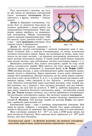 ÅËÅÊÒÐÈ×ÍІ ßÂÈÙÀ. ÅËÅÊÒÐÈ×ÍÈÉ ÑÒÐÓÌ
85
Òіëà, âèãîòîâëåíі ç ðå÷îâèí, ùî ïîãà-
íî àáî çîâñіì íå ïðîâîäÿòü åëåêòðè÷íèé
ñòðóì, íàçèâàþòü іçîëÿòîðàìè (äіåëåê-
òðèêàìè), ç ôðàíö. isolateur – âіäîêðå-
ìèòè).
Äîñëіä 2. Çàðÿäèìî åëåêòðîìåòð, ç’єä-
íàєìî éîãî çà äîïîìîãîþ áóäü-ÿêîãî ìå-
òàëåâîãî ïðîâіäíèêà ç òàêèì ñàìèì, àëå
íåçàðÿäæåíèì åëåêòðîìåòðîì. ×åðåç ïðî-
âіäíèê çàðÿäè ïåðåéäóòü íà íåçàðÿäæå-
íèé åëåêòðîìåòð. Îáèäâà åëåêòðîìåòðè
ñòàíóòü îäíàêîâî çàðÿäæåíèìè (ìàë. 119).
Óñі ìåòàëè, ґðóíò, ðîç÷èíè ñîëåé і êèñëîò
ó âîäі – ãàðíі ïðîâіäíèêè åëåêòðèêè. Òіëî
ëþäèíè òàêîæ є ïðîâіäíèêîì.
Äîñëіä 3. Ðîç’єäíàєìî çàðÿäæåíі â
ïîïåðåäíüîìó äîñëіäі åëåêòðîìåòðè і äîòèêîì ðîçðÿäèìî îäèí іç íèõ.
Çíîâó ç’єäíàєìî éîãî ç ïåðøèì åëåêòðîìåòðîì, íà ÿêîìó çàëèøèëàñÿ
ïîëîâèíà ïî÷àòêîâîãî çàðÿäó. Çàðÿä, ùî çàëèøèâñÿ íà íüîìó, çíîâó ïîäі-
ëèòüñÿ íà äâі ðіâíі ÷àñòèíè, і íà ïåðøîìó åëåêòðîìåòðі çàëèøèòüñÿ ÷åò-
âåðòà ÷àñòèíà ïî÷àòêîâîãî çàðÿäó. Ó òàêèé ñàìèé ñïîñіá ìîæíà îòðèìàòè
îäíó âîñüìó ÷àñòèíó, îäíó øіñòíàäöÿòó ÷àñòèíó ïî÷àòêîâîãî çàðÿäó і ò. ä.
Âèíèêàþòü çàïèòàííÿ: äîêè ìîæíà çìåíøóâàòè çàðÿä? ×è іñíóє ìåæà
ïîäіëó åëåêòðè÷íîãî çàðÿäó? Ùîá äîâåñòè, ùî іñíóє ìåæà ïîäіëó åëåê-
òðè÷íîãî çàðÿäó òà âñòàíîâèòè її, âèäàòíèé ôіçèê À. Ô. Éîôôå (1880–
1960) âèêîíàâ äîñëіäè, ó ÿêèõ åëåêòðèçóâàëèñÿ äðіáíі ïîðîøèíêè öèíêó,
âèäèìі òіëüêè â ìіêðîñêîï. Çàðÿä ïîðîøèíîê êіëüêà ðàçіâ çìіíþâàëè і
ùîðàçó éîãî âèìіðþâàëè. Äîñëіäè ïîêàçàëè, ùî âñі çìіíè çàðÿäó ïîðîøè-
íîê áóëè â öіëå ÷èñëî (òîáòî 2, 3, 4, 5 і ò. ä.) ðàçіâ áіëüøі âіä ïåâíîãî íàé-
ìåíøîãî çàðÿäó, òîáòî äèñêðåòíі (ç ëàò. discretus – ðîçäіëüíèé, ïåðåðâ-
íèé). Îñêіëüêè åëåêòðè÷íèé çàðÿä âëàñòèâèé ðå÷îâèíі, òîìó â÷åíèé çðî-
áèâ âèñíîâîê, ùî ó ïðèðîäі є òàêà ÷àñòèíêà ðå÷îâèíè, ÿêà ìàє íàéìåí-
øèé çàðÿä, ùî äàëі âæå íå äіëèòüñÿ. Ó 1897 ð. çðîáëåíî âіäêðèòòÿ, ÿêå
äàëî çìîãó ïîÿñíèòè áіëüøіñòü åëåêòðè÷íèõ ÿâèù – àíãëіéñüêèé ó÷åíèé
Äæ. Äæ. Òîìñîí âіäêðèâ ÷àñòèíêó, ùî є íîñієì íàéìåíøîãî (åëåìåíòàðíî-
ãî) íåãàòèâíîãî åëåêòðè÷íîãî çàðÿäó. Öþ ÷àñòèíêó íàçâàëè åëåêòðîíîì.
×èñëîâå çíà÷åííÿ çàðÿäó åëåêòðîíà âïåðøå âèçíà÷èâ àìåðèêàíñüêèé
ó÷åíèé Ð. Ìіëëіêåí. Ñâîї äîñëіäè, ïîäіáíі äî äîñëіäіâ Éîôôå, âіí ïðîâî-
äèâ ç äðіáíèìè êðàïåëüêàìè îëії.
Åëåêòðè÷íèé çàðÿä – îäíà ç îñíîâíèõ õàðàêòåðèñòèê åëåêòðîíà. Öåé
çàðÿä íå ìîæíà «çàáðàòè» ç åëåêòðîíà. Áіëüøå òîãî, çàðÿä åëåêòðîíà íå
ìîæíà íі çáіëüøèòè, íі çìåíøèòè. Âіí çàâæäè ìàє îäíå é òå ñàìå çíà÷åííÿ.
Ìàñà åëåêòðîíà äîðіâíþє 9,1 ∙ 10–31 êã, âîíà â 3700 ðàçіâ ìåíøà âіä
ìàñè ìîëåêóëè Ãіäðîãåíó. Ìàñà êðèëüöÿ ìóõè ïðèáëèçíî â 5 ∙ 1022 ðàçіâ
áіëüøà, íіæ ìàñà åëåêòðîíà.
Мал. 119
Åëåêòðè÷íèé çàðÿä – öå ôіçè÷íà âåëè÷èíà, ùî âèçíà÷àє åëåêòðè÷íó
âçàєìîäіþ (ïðèòÿãàííÿ, âіäøòîâõóâàííÿ) çàðÿäæåíèõ ÷àñòèíîê.
 