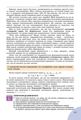 ÅËÅÊÒÐÈ×ÍІ ßÂÈÙÀ. ÅËÅÊÒÐÈ×ÍÈÉ ÑÒÐÓÌ
87
Äèñêîì, ÿêèì òåðëè îá ñóêíî, äîòîðêíåìîñÿ äî ñòåðæíÿ äðóãîãî òàêî-
ãî ñàìîãî åëåêòðîìåòðà. Éîãî ñòðіëêà âіäõèëèòüñÿ íà òàêèé ñàìèé êóò,
ÿê і â ïåðøîìó åëåêòðîìåòðі (ìàë. 120, á). Öå îçíà÷àє, ùî ïіä ÷àñ åëåê-
òðèçàöії îáèäâà äèñêè îòðèìàëè ðіâíі çà ìîäóëåì çàðÿäè.
Ùî ìîæíà ñêàçàòè ïðî çíàêè öèõ çàðÿäіâ? Ùîá âіäïîâіñòè íà öå çà-
ïèòàííÿ, ç’єäíàєìî ñòåðæíі îáîõ åëåêòðîìåòðіâ ìåòàëåâèì ïðîâіäíèêîì.
Ïîáà÷èìî, ùî ñòðіëêè îáîõ ïðèëàäіâ ïîâåðíóòüñÿ â íóëüîâå ïîëîæåííÿ,
òîáòî çàðÿäè åëåêòðîìåòðіâ íåéòðàëіçóþòüñÿ. Öå îçíà÷àє, ùî çàðÿäè,
íàáóòі äèñêàìè ïіä ÷àñ åëåêòðèçàöії, áóëè ðіâíèìè çà ìîäóëåì, àëå
ïðîòèëåæíèìè çà çíàêîì, òîìó їõíÿ ñóìà äîðіâíþє íóëþ.
Öåé òà іíøі äîñëіäè ïîêàçóþòü, ùî ïіä ÷àñ åëåêòðèçàöії çàãàëüíèé
(ñóìàðíèé) çàðÿä òіë çáåðіãàєòüñÿ: ÿêùî âіí äîðіâíþâàâ íóëþ äî
åëåêòðèçàöії, òî òàêèì ñàìèì âіí çàëèøàєòüñÿ і ïіñëÿ åëåêòðèçàöії.
×îìó òàê âіäáóâàєòüñÿ? ßêùî ñêëÿíó ïàëè÷êó òåðòè îá øîâê, òî
âîíà, ÿê âè âæå çíàєòå, çàðÿäæàєòüñÿ ïîçèòèâíî, à øîâê – íåãàòèâíî.
Âіäáóâàєòüñÿ öå âíàñëіäîê òîãî, ùî ïåâíà êіëüêіñòü åëåêòðîíіâ ïіä ÷àñ
êîíòàêòó ïåðåéøëà çі ñêëÿíîї ïàëè÷êè íà øîâê, ñòâîðþþ÷è òèì ñàìèì
íåñòà÷ó åëåêòðîíіâ íà ïàëè÷öі, òîáòî ïîçèòèâíèé çàðÿä, і òàêèé ñàìèé çà
ìîäóëåì íåãàòèâíèé çàðÿä íà øîâêó ç íàäëèøêîì òèõ ñàìèõ åëåêòðîíіâ.
Ïðè öüîìó ïîâíèé åëåêòðè÷íèé çàðÿä íà øîâêó і ñêëÿíіé ïàëè÷öі çàëè-
øàєòüñÿ ðіâíèì íóëþ, òîáòî çáåðіãàєòüñÿ.
Ïîâíèé åëåêòðè÷íèé çàðÿä çáåðіãàєòüñÿ і â òîìó âèïàäêó, ÿêùî
ïî÷àòêîâі çàðÿäè òіë íå äîðіâíþâàëè íóëþ.
Îòæå, ïіä ÷àñ åëåêòðèçàöії òіë ñïðàâäæóєòüñÿ ôóíäàìåíòàëüíèé çàêîí
ïðèðîäè, ÿêèé íàçèâàþòü çàêîíîì çáåðåæåííÿ åëåêòðè÷íîãî çàðÿäó. Öåé
çàêîí ñïðàâåäëèâèé ëèøå äëÿ åëåêòðè÷íî іçîëüîâàíèõ, àáî çàìêíóòèõ,
ñèñòåì, ÿêі íå îáìіíþþòüñÿ åëåêòðè÷íèìè çàðÿäàìè ç òіëàìè ÷è ÷àñòèíêà-
ìè, ùî íå âõîäÿòü äî öèõ ñèñòåì.
ßêùî îêðåìі çàðÿäè ïîçíà÷èòè ÷åðåç q1, q2, q3, ..., qn, òî
q1 + q2 + q3 + ... + qn  const.
Іç öüîãî çàêîíó òàêîæ âèïëèâàє, ùî ïіä ÷àñ âçàєìîäії çàðÿäæåíèõ òіë
íå ìîæå âèíèêíóòè ÷è çíèêíóòè çàðÿä òіëüêè îäíîãî çíàêà. Âèíèêíåííÿ
ïîçèòèâíîãî åëåêòðè÷íîãî çàðÿäó çàâæäè ñóïðîâîäæóєòüñÿ ïîÿâîþ òàêî-
ãî ñàìîãî çà ìîäóëåì íåãàòèâíîãî åëåêòðè÷íîãî çàðÿäó.
Çàêîí çáåðåæåííÿ çàðÿäó âіäêðèâ ó 1750 ð. àìåðèêàíñüêèé ó÷åíèé і
âèäàòíèé ïîëіòè÷íèé äіÿ÷ Áåíäæàìіí Ôðàíêëіí. Âіí òàêîæ óïåðøå ââіâ
ïîíÿòòÿ ïðî ïîçèòèâíі é íåãàòèâíі åëåêòðè÷íі çàðÿäè, ïîçíà÷èâøè їõ
çíàêàìè « + » і «–».
ЗАПИТАННЯ ДО ВИВЧЕНОГО
1. Чому на скляній паличці і на шовку під час дотику утворюються заряди,
рівні за модулем і протилежні за знаком?
2. Чому дорівнює сумарний заряд під час електризації тіл?
3. Сформулюйте закон збереження електричного заряду.
4. Наведіть приклади явищ, у яких спостерігається збереження заряду.
5. Є три однакові металеві ізольовані кулі, одна з яких електрично заряджена.
Як зробити, щоб дві інші набули таких самих зарядів, але різних за знаком?м?
Ó çàìêíóòіé ñèñòåìі çàðÿäæåíèõ òіë àëãåáðàї÷íà ñóìà çàðÿäіâ çàëèøà-
єòüñÿ ñòàëîþ.
 