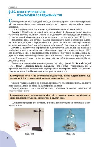 ÐÎÇÄІË 2
88
§ 20. ЕЛЕКТРИЧНЕ ПОЛЕ.
ВЗАЄМОДІЯ ЗАРЯДЖЕНИХ ТІЛ
Ñïîñòåðåæåííÿ òà ïðîâåäåíі äîñëіäè ïіäòâåðäæóþòü, ùî íàåëåêòðèçîâà-
íі òіëà âçàєìîäіþòü îäíå ç îäíèì íà âіäñòàíі – ïðèòÿãóþòüñÿ àáî âіäøòîâ-
õóþòüñÿ.
ßê æå ïåðåäàєòüñÿ äіÿ íàåëåêòðèçîâàíîãî òіëà íà іíøå òіëî?
Äîñëіä 1. Ïіäâіñèìî íà íèòöі çàðÿäæåíó ãіëüçó і ïіäíåñåìî äî íåї íàåëåê-
òðèçîâàíó ñêëÿíó ïàëè÷êó. Íàâіòü çà âіäñóòíîñòі áåçïîñåðåäíüîãî êîíòàêòó
ãіëüçà íà íèòöі âіäõèëÿєòüñÿ âіä âåðòèêàëüíîãî ïîëîæåííÿ (ìàë. 121).
Çàðÿäæåíі òіëà, ÿê áà÷èìî, çäàòíі âçàєìîäіÿòè îäíå ç îäíèì íà âіäñòà-
íі. Àëå ÿê ïðè öüîìó ïåðåäàєòüñÿ äіÿ îäíîãî іç öèõ òіë іíøîìó? Ìîæëè-
âî, ïðè÷èíà â ïîâіòðі, ùî ìіñòèòüñÿ ìіæ íèìè? Ç’ÿñóєìî öå íà äîñëіäі.
Äîñëіä 2. Ïîìіñòèìî çàðÿäæåíèé åëåêòðîñêîï (áåç ñêëà) ïіä êîâïàê ç
ïîâіòðÿíèì íàñîñîì, ïіñëÿ ÷îãî âіäêà÷àєìî ïîâіòðÿ ç êîâïàêà (ìàë. 122).
Ìè ïîáà÷èìî, ùî â áåçïîâіòðÿíîìó ïðîñòîðі ëèñòî÷êè åëåêòðîñêîïà áó-
äóòü òàê ñàìî âіäøòîâõóâàòèñÿ îäèí âіä îäíîãî. Îòæå, íà ïåðåäà÷ó åëåê-
òðè÷íîї âçàєìîäії ïîâіòðÿ íå âïëèâàє. ßê æå çäіéñíþєòüñÿ âçàєìîäіÿ çà-
ðÿäæåíèõ òіë?
Âèâ÷àþ÷è âçàєìîäіþ íàåëåêòðèçîâàíèõ òіë, ó÷åíі Ìàéêë Ôàðàäåé
(1791–1867) і Äæåéìñ-Êëàðê Ìàêñâåëë (1831–1879) óñòàíîâèëè, ùî ó
ïðîñòîðі íàâêîëî åëåêòðè÷íîãî çàðÿäó іñíóє åëåêòðè÷íå ïîëå. Çà äîïîìî-
ãîþ öüîãî ïîëÿ і çäіéñíþєòüñÿ åëåêòðè÷íà âçàєìîäіÿ.
Îðãàíè ÷óòòÿ ëþäèíè íå ìîæóòü ñïðèéìàòè åëåêòðè÷íå ïîëå, âèÿâèòè
éîãî ìîæíà ëèøå çà äієþ íà åëåêòðè÷íі çàðÿäè.
Ñïîñòåðåæåííÿ і äîñëіäè äàþòü çìîãó âñòàíîâèòè îñíîâíі âëàñòèâîñòі
åëåêòðè÷íîãî ïîëÿ.
Öå ïіäòâåðäæóþòü óñі äîñëіäè, ó ÿêèõ äåìîíñòðóєòüñÿ âçàєìîäіÿ çàðÿ-
äæåíèõ òіë.
Мал. 121 Мал. 122
Åëåêòðè÷íå ïîëå – öå îñîáëèâèé âèä ìàòåðії, ÿêèé âіäðіçíÿєòüñÿ âіä
ðå÷îâèíè é іñíóє íàâêîëî áóäü-ÿêèõ çàðÿäæåíèõ òіë.
Åëåêòðè÷íå ïîëå çàðÿäæåíîãî òіëà äіє ç ïåâíîþ ñèëîþ íà áóäü-ÿêå
іíøå çàðÿäæåíå òіëî, ùî ïåðåáóâàє â öüîìó ïîëі.
 
