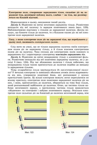 ÅËÅÊÒÐÈ×ÍІ ßÂÈÙÀ. ÅËÅÊÒÐÈ×ÍÈÉ ÑÒÐÓÌ
89
Ïåðåêîíàєìîñÿ â öüîìó, âèêîíàâøè òàêèé äîñëіä.
Äîñëіä 3. Ïіäâіñèìî íà íèòöі íåãàòèâíî çàðÿäæåíó ãіëüçó. Ðîçìіñòèìî
íåïîäàëіê âіä íåї ïàëè÷êó іç çàðÿäîì ïîçèòèâíîãî çíàêà (ìàë. 123).
Íàáëèæàòèìåìî ïіäñòàâêó ç ãіëüçîþ äî çàðÿäæåíîї ïàëè÷êè. Äîñëіä ïî-
êàçóє, ùî áëèæ÷å ãіëüçà äî ïàëè÷êè, òî ç áіëüøîþ ñèëîþ äіє íà íåї åëåê-
òðè÷íå ïîëå çàðÿäæåíîї ïàëè÷êè.
Ñëіä ìàòè íà óâàçі, ùî íå òіëüêè çàðÿäæåíà ïàëè÷êà ñâîїì åëåêòðè÷-
íèì ïîëåì äіє íà çàðÿäæåíó ãіëüçó, à é ãіëüçà âëàñíèì åëåêòðè÷íèì
ïîëåì äіє íà ïàëè÷êó. Òàêà ñïіëüíà äіÿ åëåêòðè÷íèõ ïîëіâ êîæíîãî іç
çàðÿäæåíèõ òіë і õàðàêòåðèçóє åëåêòðè÷íó âçàєìîäіþ çàðÿäæåíèõ òіë.
Äîñëіä 4. Ïіäâіñèìî íà íèòöі íåçàðÿäæåíó ãіëüçó ç àëþìіíієâîї ôîëü-
ãè. Ðîçìіñòèìî íåïîäàëіê âіä íåї ïîçèòèâíî çàðÿäæåíó ïàëè÷êó, ÿê ó äî-
ñëіäі 3 (ìàë. 124). Ïіä ÷àñ çáëèæåííÿ ïàëè÷êè і ãіëüçè ïîáà÷èìî, ùî
íåçàðÿäæåíà ãіëüçà òàêîæ ïðèòÿãóєòüñÿ äî ïàëè÷êè ïîäіáíî äî âèïàäêó
іç çàðÿäæåíîþ ãіëüçîþ.
×îìó íåçàðÿäæåíà ãіëüçà ïðèòÿãóєòüñÿ äî íàåëåêòðèçîâàíîї ïàëè÷-
êè? Ó ìåòàëàõ åëåêòðîíè іç çîâíіøíіõ îáîëîíîê àòîìіâ ëåãêî âіäðèâàþòü-
ñÿ âіä íèõ, óòâîðþþ÷è ïîçèòèâíі éîíè, ÿêі ðîçòàøîâàíі ó âóçëàõ
êðèñòàëі÷íèõ ґðàòîê. Öі âіëüíі åëåêòðîíè ìîæóòü ëåãêî ïåðåñóâàòèñÿ ïî
âñüîìó êðèñòàëó, åëåêòðè÷íå ïîëå ïîçèòèâíî çàðÿäæåíîї ïàëè÷êè äіє íà
íèõ, і âîíè, ïðèòÿãóþ÷èñü äî ïàëè÷êè, çáèðàþòüñÿ íà òîìó áîöі ãіëüçè,
ÿêèé ðîçòàøîâàíèé íàéáëèæ÷å äî ïàëè÷êè. Îòæå, öÿ ÷àñòèíà ãіëüçè íà-
áóâàє íåãàòèâíîãî çàðÿäó, à ïðîòèëåæíà ÷àñòèíà ãіëüçè âèÿâëÿєòüñÿ
«çáіäíåíîþ» íà åëåêòðîíè і íàáóâàє ïîçèòèâíîãî çàðÿäó. Îñêіëüêè åëåê-
òðè÷íå ïîëå ñèëüíіøå äіє íà áëèæ÷èé äî ïàëè÷êè íåãàòèâíèé çàðÿä, íіæ
Åëåêòðè÷íå ïîëå, ñòâîðþâàíå çàðÿäæåíèì òіëîì, ñèëüíіøå äіє íà çà-
ðÿäæåíі òіëà, ðîçìіùåíі ïîáëèçó íüîãî, ñëàáøå – íà òіëà, ùî ðîçìіùó-
þòüñÿ íà áіëüøіé âіäñòàíі.
Ñèëó, ç ÿêîþ åëåêòðè÷íå ïîëå äіє íà çàðÿäæåíі òіëà, ùî ïåðåáóâàþòü ó
öüîìó ïîëі, íàçèâàþòü åëåêòðè÷íîþ ñèëîþ.
Мал. 124Мал. 123
 