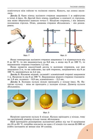 ÒÅÏËÎÂІ ßÂÈÙÀ
9
ïîìіñòèòüñÿ ìіæ ãàéêîþ òà ãîëіâêîþ ãâèíòà. Êàæóòü, ùî ëîæêà çâóçè-
ëàñÿ.
Äîñëіä 2. Îäèí êіíåöü çàëіçíîãî ñòåðæíÿ çàâäîâæêè 1 ì çàôіêñóєìî
â òî÷öі À (ìàë. 8). Äðóãèé éîãî êіíåöü ïåðåáóâàє â êîíòàêòі çі ñòðіëêîþ,
ÿêà ìîæå îáåðòàòèñÿ íàâêîëî òî÷êè Ñ. Íàãðієìî ñòåðæåíü, і âіí çìіíèòü
ïîëîæåííÿ ñòðіëêè. Îòæå, äîâæèíà ñòåðæíÿ çáіëüøèëàñü – âіí ðîçøè-
ðèâñÿ.
A
B
C
Мал. 7 Мал. 8
ßêùî òåìïåðàòóðà çàëіçíîãî ñòåðæíÿ çàâäîâæêè 1 ì ïіäâèùóєòüñÿ âіä
0 äî 50 Ñ, òî âіí âèäîâæóєòüñÿ íà 0,6 ìì, à ÿêùî âіä 0 äî 100 Ñ, òî
âèäîâæåííÿ ñòåðæíÿ ñòàíîâèòü 1,2 ìì.
ßêùî ïðîâåñòè àíàëîãі÷íèé äîñëіä іç çàëіçíèì ñòåðæíåì, àëå âæå
çàâäîâæêè 2 ì, òî ìè ïîáà÷èìî, ùî öåé ñòåðæåíü, íàãðіâàþ÷èñü âіä 0 äî
100 Ñ, âèäîâæèòüñÿ íà 2,4 ìì.
Äîñëіä 3. Âіçüìåìî ìіäíèé, ñêëÿíèé і àëþìіíієâèé ñòåðæíі çàâäîâæêè
1 ì. Íàãðієìî їõ âіä 0 äî 100 Ñ. Âèäîâæåííÿ ìіäíîãî ñòåðæíÿ ñòàíîâèòè-
ìå 1,6 ìì, ñêëÿíîãî – 0,9 ìì, àëþìіíієâîãî – 2,2 ìì.
Äîñëіä 4. Õîëîäíà êóëüêà âіëüíî ïðîõîäèòü ó êіëüöå (ìàë. 9). Íà-
ãðієìî êóëüêó – âîíà íå ïðîõîäèòü ó õîëîäíå êіëüöå. Äіàìåòð êóëüêè
çáіëüøèâñÿ.
Мал. 9
Íàãðієìî îäíî÷àñíî êóëüêó é êіëüöå. Êóëüêà ïðîõîäèòü ó êіëüöå, òîìó
ùî âíóòðіøíіé äіàìåòð êіëüöÿ òàêîæ çáіëüøèâñÿ.
Ùîá ïðîòèäіÿòè ðîçøèðåííþ çàëіçíè÷íîї ðåéêè ïіä ÷àñ її íàãðіâàííÿ
âіä 25 äî 65 Ñ, ïîòðіáíî ïîêëàñòè íà îäèí ç її êіíöіâ òіëî ìàñîþ 65 000 êã
(òîáòî ïîñòàâèòè íå ìåíøå íіæ 10 ñëîíіâ).
 