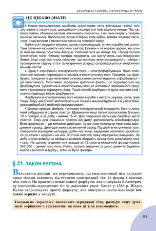 ÅËÅÊÒÐÈ×ÍІ ßÂÈÙÀ. ÅËÅÊÒÐÈ×ÍÈÉ ÑÒÐÓÌ
91
ÖÅ ÖІÊÀÂÎ ÇÍÀÒÈ
 Інколи мандрівникам, особливо альпіністам, яких зненацька темної ночі
заставала у горах гроза, доводилося спостерігати таке рідкісне явище. Під час
грози палки, обковані залізом, починають «звучати», і на їхніх кінцях у темряві
виникає свічення. Волосся на голові й бороді стає дибки, голова починає світи-
тися. Іноді вогники з’являються також на поверхні одягу.
Світяться і вершини високих дерев, громовідводів, антен, корабельні щогли.
Таке свічення називають «вогнями святого Ельма» – за назвою церкви, на шпи-
лі якої це явище помітили вперше. Пояснюється це явище так. Перед грозою
електричне поле поблизу гострих предметів, що виступають над поверхнею
Землі, іноді стає настільки сильним, що виникає електропровідність повітря і
проходження струму в газі (електричний розряд) супроводжується випроміню-
ванням світла.
 Одна з «професій» електричного поля – електрофарбування. Воно пояс-
нюється явищем переміщення зарядів в електричному полі. Предмет, що фар-
бують, приєднують до негативного полюса електричної машини, а фарбопульт –
до позитивного. Позитивно заряджені краплини фарби, що відриваються від
фарбопульта, рухаються в електричному полі до негативно зарядженого пред-
мета і рівномірно вкривають його. Такий спосіб фарбування дуже економічний і
значно підвищує якість фарбування.
Фарбувати в електричному полі можна вироби з металу, дерева, скла, гуми
тощо. Тому цей спосіб застосовують не тільки в машинобудівній, а й у взуттєвій,
деревообробній і меблевій промисловості.
 Димарі заводів, фабрик, теплових електростанцій викидають багато диму,
який забруднює й отруює повітря. Щохвилини наші легені пропускають близько
10 л повітря, а за добу – майже 15 м3. Для людського організму потрібне чисте
повітря. Тому для очищення повітря від диму застосовують електрофільтри.
Електрофільтри – це металеві циліндри, по осі яких натягнуто негативно заря-
джений провід. Циліндри мають позитивний заряд. Під дією електричного поля,
створеного всередині циліндра, дрібні частинки, заряджені негативно, рухають-
ся до стінок і осідають на них. Зі стінок пил або сажу періодично зчищають. За
добу з електрофільтра середніх розмірів збирають кілька тонн уловленого пилу
і сажі. На одному із цементних заводів за 12 років електричний фільтр уловив
340 000 т цементного пилу. Уявіть, скільки зведених із цього цементу будівель
могло «вилетіти в трубу», якби не було фільтра.
§ 21. ЗАКОН КУЛОНА
Âèêîíóþ÷è äîñëіäè, ìè ïåðåêîíàëèñÿ, ùî ñèëà âçàєìîäії ìіæ çàðÿäæå-
íèìè òіëàìè çàëåæèòü âіä ñòóïåíÿ åëåêòðèçàöії òіë, їõ ôîðìè і âіäñòàíі
ìіæ íèìè. Íà ïðàêòèöі íåìàє єäèíîї ôîðìóëè, ÿêà îïèñóâàëà á åëåêòðè÷-
íó âçàєìîäіþ çàðÿäæåíèõ òіë çà äîâіëüíèõ óìîâ. Îäíàê ó 1785 ð. Øàðëü
Êóëîí çàïðîïîíóâàâ ïðîñòó ôîðìóëó, ÿêà îïèñóâàëà çàêîí âçàєìîäії òî÷-
êîâèõ çàðÿäіâ ó âàêóóìі.
Òî÷êîâèìè çàðÿäàìè íàçèâàþòü çàðÿäæåíі òіëà, ðîçìіðè ÿêèõ äóæå
ìàëі ïîðіâíÿíî ç âіäñòàíÿìè, íà ÿêèõ öі òіëà âçàєìîäіþòü.
 