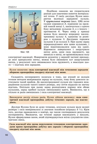 ÐÎÇÄІË 2
92
Ïîäіáíîþ îçíàêîþ ìè ñêîðèñòàëèñÿ
ðàíіøå äëÿ îçíà÷åííÿ ïîíÿòòÿ ìàòåðіàëü-
íîї òî÷êè. Ó ñâîїõ äîñëіäàõ Êóëîí âèêî-
ðèñòàâ ìàëåíüêі çàðÿäæåíі êóëüêè.
Ó êðóòèëüíèõ òåðåçàõ (ìàë. 126) ëåãêå
ñêëÿíå êîðîìèñëî 2, ïіäâіøåíå íà ïðóæ-
íіé òîíêіé íèòöі 1, çàêіí÷óєòüñÿ ç îäíîãî
áîêó ìåòàëåâîþ êóëüêîþ 3, à ç іíøîãî –
ïðîòèâàãîþ 6. ×åðåç îòâіð ó êðèøöі
ìîæíà áóëî âíîñèòè âñåðåäèíó íàåëåê-
òðèçîâàíó êóëüêó 4, îäíàêîâó çà ðîçìі-
ðîì ç êóëüêîþ 3. Äîñëіäíèê òîðêàâñÿ
êóëüêîþ 4 äî êóëüêè 3. Ïðè öüîìó çàðÿä
ïåðåðîçïîäіëÿâñÿ ìіæ öèìè êóëüêàìè, і
âîíè âіäøòîâõóâàëèñÿ îäíà âіä îäíîї.
Êîðîìèñëî ïîâåðòàëîñÿ і çàêðó÷óâàëî
íèòêó äîòè, äîêè ñèëà ïðóæíîñòі, ùî
âèíèêëà â íèòöі, íå âðіâíîâàæóâàëà ñèëó
åëåêòðè÷íîї âçàєìîäії. Ïîâåðòàþ÷è ðóêîÿòêó ó âåðõíіé ÷àñòèíі ïðèëàäó,
äî ÿêîї ïðèêðіïëåíî íèòêó, ìîæíà áóëî çìіíþâàòè êóò çàêðó÷óâàííÿ
íèòêè, ó ðåçóëüòàòі ÷îãî çìіíþâàëàñÿ ñèëà ïðóæíîñòі, à âíàñëіäîê öüî-
ãî – і âіäñòàíü ìіæ çàðÿäàìè.
Ñêëàäíіñòü åêñïåðèìåíòó ïîëÿãàëà â òîìó, ùî â÷åíèé íå âîëîäіâ
òî÷íèì ìåòîäîì âèìіðþâàííÿ çàðÿäó íà êóëüêàõ, òîìó éîìó äîâåëîñÿ çà-
ñòîñóâàòè òàêèé ïðèéîì. Äî íàåëåêòðèçîâàíîї êóëüêè âіí òîðêàâñÿ íåçà-
ðÿäæåíîþ êóëüêîþ òàêîãî ñàìîãî ðîçìіðó, ÿêó ïîòіì âіääàëÿâ íà çíà÷íó
âіäñòàíü. Îñêіëüêè ïðè öüîìó çàðÿä ðîçïîäіëÿâñÿ ïîðіâíó ìіæ îáîìà
êóëüêàìè, çàðÿä ïðîáíîї êóëüêè çìåíøóâàâñÿ âäâі÷і. Âèÿâèëîñÿ, ùî â
ñòіëüêè æ ðàçіâ çìåíøèëàñü і ñèëà åëåêòðè÷íîї âçàєìîäії.
Äîñëіäè Êóëîíà áóëè íå äóæå òî÷íèìè, îñêіëüêè êóëüêè ìàëè âåëèêі
ðîçìіðè і ñèëà âèìіðþâàëàñÿ çі çíà÷íîþ ïîõèáêîþ (ïîðÿäêó 3 %). Êðіì
òîãî, äîñëіäè ïðîâîäèëèñÿ â ïîâіòðі, ùî òàêîæ ñïîòâîðþâàëî ðåçóëüòàòè
åêñïåðèìåíòó. Ââàæàþ÷è, ùî òî÷êîâі çàðÿäè âçàєìîäіþòü ó âàêóóìі,
Êóëîí ñôîðìóëþâàâ çàêîí, ÿêèé ïіäòâåðäæóєòüñÿ âñієþ ñóêóïíіñòþ åëåê-
òðè÷íèõ ÿâèù.
Êóëîí âèçíà÷èâ: ñèëà åëåêòðè÷íîї âçàєìîäії ìіæ òî÷êîâèìè çàðÿäàìè
îáåðíåíî ïðîïîðöіéíà êâàäðàòó âіäñòàíі ìіæ íèìè.
Âèêîíóþ÷è äîñëіä êіëüêà ðàçіâ, Êóëîí äіéøîâ âèñíîâêó: ñèëà åëåê-
òðè÷íîї âçàєìîäії ïðîïîðöіéíà äîáóòêó òî÷êîâèõ çàðÿäіâ, ùî âçàєìî-
äіþòü.
Ñèëà âçàєìîäії ìіæ äâîìà íåðóõîìèìè òî÷êîâèìè åëåêòðè÷íèìè çàðÿ-
äàìè ïðÿìî ïðîïîðöіéíà äîáóòêó öèõ çàðÿäіâ і îáåðíåíî ïðîïîðöіéíà
êâàäðàòó âіäñòàíі ìіæ íèìè.
Мал. 126
 
