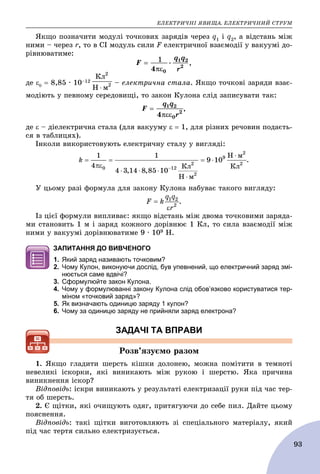 ÅËÅÊÒÐÈ×ÍІ ßÂÈÙÀ. ÅËÅÊÒÐÈ×ÍÈÉ ÑÒÐÓÌ
93
ßêùî ïîçíà÷èòè ìîäóëі òî÷êîâèõ çàðÿäіâ ÷åðåç q1 і q2, à âіäñòàíü ìіæ
íèìè – ÷åðåç r, òî â ÑІ ìîäóëü ñèëè F åëåêòðè÷íîї âçàєìîäії ó âàêóóìі äî-
ðіâíþâàòèìå:
,
äå   8,85 · 10–12 – åëåêòðè÷íà ñòàëà. ßêùî òî÷êîâі çàðÿäè âçàє-
ìîäіþòü ó ïåâíîìó ñåðåäîâèùі, òî çàêîí Êóëîíà ñëіä çàïèñóâàòè òàê:
,
äå  – äіåëåêòðè÷íà ñòàëà (äëÿ âàêóóìó   1, äëÿ ðіçíèõ ðå÷îâèí ïîäàєòü-
ñÿ â òàáëèöÿõ).
Іíêîëè âèêîðèñòîâóþòü åëåêòðè÷íó ñòàëó ó âèãëÿäі:
.
Ó öüîìó ðàçі ôîðìóëà äëÿ çàêîíó Êóëîíà íàáóâàє òàêîãî âèãëÿäó:
.
Іç öієї ôîðìóëè âèïëèâàє: ÿêùî âіäñòàíü ìіæ äâîìà òî÷êîâèìè çàðÿäà-
ìè ñòàíîâèòü 1 ì і çàðÿä êîæíîãî äîðіâíþє 1 Êë, òî ñèëà âçàєìîäії ìіæ
íèìè ó âàêóóìі äîðіâíþâàòèìå 9 ∙ 109 Í.
ЗАПИТАННЯ ДО ВИВЧЕНОГО
1. Який заряд називають точковим?
2. Чому Кулон, виконуючи дослід, був упевнений, що електричний заряд змі-
нюється саме вдвічі?
3. Сформулюйте закон Кулона.
4. Чому у формулюванні закону Кулона слід обов’язково користуватися тер-
міном «точковий заряд»?
5. Як визначають одиницю заряду 1 кулон?
6. Чому за одиницю заряду не прийняли заряд електрона?
ЗАДАЧІ ТА ВПРАВИ
Ðîçâ’ÿçóєìî ðàçîì
1. ßêùî ãëàäèòè øåðñòü êіøêè äîëîíåþ, ìîæíà ïîìіòèòè â òåìíîòі
íåâåëèêі іñêîðêè, ÿêі âèíèêàþòü ìіæ ðóêîþ і øåðñòþ. ßêà ïðè÷èíà
âèíèêíåííÿ іñêîð?
Âіäïîâіäü: іñêðè âèíèêàþòü ó ðåçóëüòàòі åëåêòðèçàöії ðóêè ïіä ÷àñ òåð-
òÿ îá øåðñòü.
2. Є ùіòêè, ÿêі î÷èùóþòü îäÿã, ïðèòÿãóþ÷è äî ñåáå ïèë. Äàéòå öüîìó
ïîÿñíåííÿ.
Âіäïîâіäü: òàêі ùіòêè âèãîòîâëÿþòü çі ñïåöіàëüíîãî ìàòåðіàëó, ÿêèé
ïіä ÷àñ òåðòÿ ñèëüíî åëåêòðèçóєòüñÿ.
 