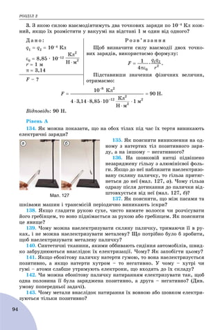 ÐÎÇÄІË 2
94
3. Ç ÿêîþ ñèëîþ âçàєìîäіÿòèìóòü äâà òî÷êîâèõ çàðÿäè ïî 10–4 Êë êîæ-
íèé, ÿêùî їõ ðîçìіñòèòè ó âàêóóìі íà âіäñòàíі 1 ì îäèí âіä îäíîãî?
Ä à í î :
q1  q2  10–4 Êë
0  8,85 ∙ 10–12
r  1 ì
π  3,14
Ð î ç â ’ ÿ ç à í í ÿ
Ùîá âèçíà÷èòè ñèëó âçàєìîäії äâîõ òî÷êî-
âèõ çàðÿäіâ, âèêîðèñòàєìî ôîðìóëó:
Ïіäñòàâèâøè çíà÷åííÿ ôіçè÷íèõ âåëè÷èí,
îòðèìàєìî:F – ?
.
Âіäïîâіäü: 90 Í.
Ðіâåíü À
134. ßê ìîæíà ïîêàçàòè, ùî íà îáîõ òіëàõ ïіä ÷àñ їõ òåðòÿ âèíèêàþòü
åëåêòðè÷íі çàðÿäè?
135. ßê ïîÿñíèòè âèíèêíåííÿ íà îä-
íîìó ç íàòåðòèõ òіë ïîçèòèâíîãî çàðÿ-
äó, à íà іíøîìó – íåãàòèâíîãî?
136. Íà øîâêîâіé íèòöі ïіäâіøåíî
íåçàðÿäæåíó ãіëüçó ç àëþìіíієâîї ôîëü-
ãè. ßêùî äî íåї íàáëèçèòè íàåëåêòðèçî-
âàíó ñêëÿíó ïàëè÷êó, òî ãіëüçà ïðèòÿã-
íåòüñÿ äî íåї (ìàë. 127, à). ×îìó ãіëüçà
îäðàçó ïіñëÿ äîòèêàííÿ äî ïàëè÷êè âіä-
øòîâõóєòüñÿ âіä íåї (ìàë. 127, á)?
137. ßê ïîÿñíèòè, ùî ìіæ ïàñàìè òà
øêіâàìè ìàøèí і òðàíñìіñіé ïåðіîäè÷íî âèíèêàþòü іñêðè?
138. ßêùî ãëàäèòè ðóêîþ ñóõå, ÷èñòî âèìèòå âîëîññÿ ÷è ðîç÷іñóâàòè
éîãî ãðåáіíöåì, òî âîíî ïіäíіìàєòüñÿ çà ðóêîþ àáî ãðåáіíöåì. ßê ïîÿñíèòè
öå ÿâèùå?
139. ×îìó ìîæíà íàåëåêòðèçóâàòè ñêëÿíó ïàëè÷êó, òðèìàþ÷è її â ðó-
êàõ, і íå ìîæíà íàåëåêòðèçóâàòè ìåòàëåâó? Ùî ïîòðіáíî áóëî á çðîáèòè,
ùîá íàåëåêòðèçóâàòè ìåòàëåâó ïàëè÷êó?
140. Ñèíòåòè÷íі òêàíèíè, ÿêèìè îááèâàþòü ñèäіííÿ àâòîìîáіëіâ, øâèä-
êî çàáðóäíþþòüñÿ âíàñëіäîê їõ åëåêòðèçàöії. ×îìó? ßê çàïîáіãòè öüîìó?
141. ßêùî åáîíіòîâó ïàëè÷êó íàòåðòè ãóìîþ, òî âîíà íàåëåêòðèçóєòüñÿ
ïîçèòèâíî, à ÿêùî íàòåðòè õóòðîì – òî íåãàòèâíî. Ó ÷îìó – õóòðі ÷è
ãóìі – àòîìè ñëàáøå óòðèìóþòü åëåêòðîíè, ùî âõîäÿòü äî їõ ñêëàäó?
142. ×è ìîæíà åáîíіòîâó ïàëè÷êó íàòèðàííÿì åëåêòðèçóâàòè òàê, ùîá
îäíà ïîëîâèíà її áóëà çàðÿäæåíà ïîçèòèâíî, à äðóãà – íåãàòèâíî? (Äèâ.
óìîâó ïîïåðåäíüîї çàäà÷і).
143. ×îìó ìåòàëè âíàñëіäîê íàòèðàííÿ їõ âîâíîþ àáî øîâêîì åëåêòðè-
çóþòüñÿ òіëüêè ïîçèòèâíî?
а б
Мал. 127
 