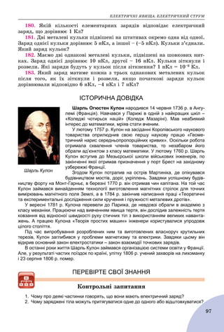 ÅËÅÊÒÐÈ×ÍІ ßÂÈÙÀ. ÅËÅÊÒÐÈ×ÍÈÉ ÑÒÐÓÌ
97
180. ßêіé êіëüêîñòі åëåìåíòàðíèõ çàðÿäіâ âіäïîâіäàє åëåêòðè÷íèé
çàðÿä, ùî äîðіâíþє 1 Êë?
181. Äâі ìåòàëåâі êóëüêè ïіäâіøåíі íà øòàòèâàõ îêðåìî îäíà âіä îäíîї.
Çàðÿä îäíієї êóëüêè äîðіâíþє 5 íÊë, à іíøîї – (–5 íÊë). Êóëüêè ç’єäíàëè.
ßêèé çàðÿä êóëüîê?
182. Ìàєìî äâі îäíàêîâі ìåòàëåâі êóëüêè, ïіäâіøåíі íà øîâêîâèõ íèò-
êàõ. Çàðÿä îäíієї äîðіâíþє 10 íÊë, äðóãîї – 16 íÊë. Êóëüêè çіòêíóëè і
ðîçâåëè. ßêі çàðÿäè áóäóòü ó êóëüîê ïіñëÿ çіòêíåííÿ? 1 íÊë = 10–9 Êë.
183. ßêèé çàðÿä ìàòèìå êîæíà ç òðüîõ îäíàêîâèõ ìåòàëåâèõ êóëüîê
ïіñëÿ òîãî, ÿê їõ çіòêíóëè і ðîçâåëè, ÿêùî ïî÷àòêîâі çàðÿäè êóëüîê
äîðіâíþâàëè âіäïîâіäíî 6 íÊë, –4 íÊë і 7 íÊë?
ІСТОРИЧНА ДОВІДКА
Шарль Огюстен Кулон народився 14 червня 1736 р. в Ангу-
лемі (Франція). Навчався у Парижі в одній з найкращих шкіл –
«Коледжі чотирьох націй» (Коледж Мазаріні). Мав неабиякий
інтерес до математики, мріяв стати вченим.
У лютому 1757 р. Кулон на засіданні Королівського наукового
товариства оприлюднив свою першу наукову працю «Геоме-
тричний нарис середньопропорційних кривих». Оскільки робота
отримала схвалення членів товариства, то незабаром його
обрали ад’юнктом з класу математики. У лютому 1760 р. Шарль
Кулон вступив до Мезьєрської школи військових інженерів, по
закінченні якої отримав призначення у порт Брест на західному
узбережжі Франції.
Згодом Кулон потрапив на острів Мартиніка, де опікувався
будівництвом мостів, доріг, укріплень. Завдяки успішному будів-
ництву форту на Монт-Гарньє, в березні 1770 р. він отримав чин капітана. На той час
Кулон займався винайденням технології виготовлення магнітних стрілок для точних
вимірювань магнітного поля Землі, а в 1784 р. закінчив написання праці «Теоретичні
та експериментальні дослідження сили кручення і пружності металевих дротів».
У вересні 1781 р. Кулона перевели до Парижа, де невдовзі обрали в академію з
класу механіки. Працюючи над вивченням явища тертя, він дослідив залежність тертя
ковзання від відносної швидкості руху стичних тіл з використанням великих наванта-
жень. А працею Кулона «Теорія простих машин» інженери користувалися упродовж
цілого століття.
Під час випробування розроблених ним та виготовлених власноруч крутильних
терезів, Кулон заглибився у проблеми магнетизму та електрики. Завдяки цьому він
відкрив основний закон електростатики – закон взаємодії точкових зарядів.
В останні роки життя Шарль Кулон займався організацією системи освіти у Франції.
Але, у результаті частих поїздок по країні, улітку 1806 р. учений захворів на лихоманку
і 23 серпня 1806 р. помер.
ПЕРЕВІРТЕ СВОЇ ЗНАННЯ
Êîíòðîëüíі çàïèòàííÿ
1. Чому про деякі частинки говорять, що вони мають електричний заряд?
2. Чому заряджені тіла можуть притягуватися одне до одного або відштовхуватися?
Шарль Кулон
 
