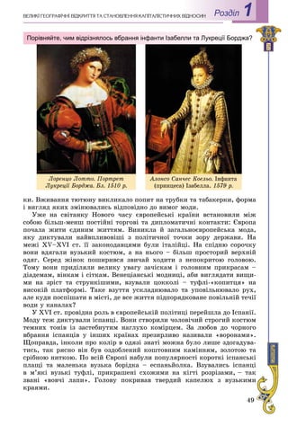 49
Роздiл 1ÂÅËÈÊІ ÃÅÎÃÐÀÔІ×ÍІ ÂІÄÊÐÈÒÒß ÒÀ ÑÒÀÍÎÂËÅÍÍß ÊÀÏІÒÀËІÑÒÈ×ÍÈÕ ÂÂІÄÍÎÑÈÍ
êè. Âæèâàííÿ òþòþíó âèêëèêàëî ïîïèò íà òðóáêè òà òàáàêåðêè, ôîðìà
і âèãëÿä ÿêèõ çìіíþâàëèñü âіäïîâіäíî äî âèìîã ìîäè.
Óæå íà ñâіòàíêó Íîâîãî ÷àñó єâðîïåéñüêі êðàїíè âñòàíîâèëè ìіæ
ñîáîþ áіëüø-ìåíø ïîñòіéíі òîðãîâі òà äèïëîìàòè÷íі êîíòàêòè: Єâðîïà
ïî÷àëà æèòè єäèíèì æèòòÿì. Âèíèêëà é çàãàëüíîєâðîïåéñüêà ìîäà,
ÿêó äèêòóâàëè íàéâïëèâîâіøі ç ïîëіòè÷íîї òî÷êè çîðó äåðæàâè. Íà
ìåæі XV–XVI ñò. її çàêîíîäàâöÿìè áóëè іòàëіéöі. Íà ñïіäíþ ñîðî÷êó
âîíè âäÿãàëè âóçüêèé êîñòþì, à íà íüîãî – áіëüø ïðîñòîðèé âåðõíіé
îäÿã. Ñåðåä æіíîê ïîøèðèâñÿ çâè÷àé õîäèòè ç íåïîêðèòîþ ãîëîâîþ.
Òîìó âîíè ïðèäіëÿëè âåëèêó óâàãó çà÷іñêàì і ãîëîâíèì ïðèêðàñàì –
äіàäåìàì, âіíêàì і ñіòêàì. Âåíåöіàíñüêі ìîäíèöі, àáè âèãëÿäàòè âèùè-
ìè íà çðіñò òà ñòðóíêіøèìè, âçóâàëè öîêêîëі – òóôëі-«êîïèòöÿ» íà
âèñîêіé ïëàòôîðìі. Òàêå âçóòòÿ óñêëàäíþâàëî òà óïîâіëüíþâàëî ðóõ,
àëå êóäè ïîñïіøàòè â ìіñòі, äå âñå æèòòÿ ïіäïîðÿäêîâàíå ïîâіëüíіé òå÷ії
âîäè ó êàíàëàõ?
Ó XVI ñò. ïðîâіäíà ðîëü â єâðîïåéñüêіé ïîëіòèöі ïåðåéøëà äî Іñïàíії.
Ìîäó òåæ äèêòóâàëè іñïàíöі. Âîíè ñòâîðèëè ÷îëîâі÷èé ñòðîãèé êîñòþì
òåìíèõ òîíіâ іç çàñòåáíóòèì íàãëóõî êîìіðöåì. Çà ëþáîâ äî ÷îðíîãî
âáðàííÿ іñïàíöіâ ó іíøèõ êðàїíàõ ïðåçèðëèâî íàçèâàëè «âîðîíàìè».
Ùîïðàâäà, іíêîëè ïðî êîëіð â îäÿçі çíàòі ìîæíà áóëî ëèøå çäîãàäóâà-
òèñü, òàê ðÿñíî âіí áóâ îçäîáëåíèé êîøòîâíèì êàìіííÿì, çîëîòîþ òà
ñðіáíîþ íèòêîþ. Ïî âñіé Єâðîïі íàáóëè ïîïóëÿðíîñòі êîðîòêі іñïàíñüêі
ïëàùі òà ìàëåíüêà âóçüêà áîðіäêà – åñïàíüéîëêà. Âçóâàëèñü іñïàíöі
â ì’ÿêі âóçüêі òóôëі, ïðèêðàøåíі ñõîæèìè íà êіãòі ðîçðіçàìè, – òàê
çâàíі «âîâ÷і ëàïè». Ãîëîâó ïîêðèâàâ òâåðäèé êàïåëþõ ç âóçüêèìè
êðàÿìè.
Порівняйте, чим відрізнялось вбрання інфанти Ізабелли та Лукреції Борджа?
Ëîðåíöî Ëîòòî. Ïîðòðåò
Ëóêðåöії Áîðäæà. Áë. 1510 ð.
Àëîíñî Ñàí÷åñ Êîåëüî. Іíôàíòà
(ïðèíöåñà) Іçàáåëëà. 1579 ð.
 