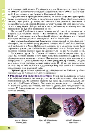 РОЗДІЛРОЗДІЛ33
80
íèé ó öåíòðàëüíіé ÷àñòèíі Óêðàїíñüêîãî ùèòà. Âіí îõîïëþє ïëîùó áëèçü-
êî 300 êì2 і ïðîñòÿãàєòüñÿ ñìóãîþ çàâäîâæêè áëèçüêî 100 êì і çàâøèðø-
êè 2–7 êì óçäîâæ ðі÷îê Іíãóëåöü, Ñàêñàãàíü і Æîâòà.
Ïðîäîâæåííÿì Êðèâîðіçüêîãî áàñåéíó íà ïіâíі÷ є Êðåìåí÷óöüêå ðîäî-
âèùå, ùî òàê ñàìî ïîâ’ÿçàíå ç Óêðàїíñüêèì ùèòîì (éîãî ïіâíі÷íî-ñõіäíèì
ñõèëîì). Öåé ðàéîí, ó ÿêîìó çíàõîäèòüñÿ ï’ÿòü ðîäîâèù, ìіñòèòüñÿ â
ìåæàõ Ïîëòàâñüêîї îáëàñòі. Âіí ìàє çàãàëüíó ïëîùó 150 êì і ïðîñòÿãàєòü-
ñÿ íà ëіâîìó áåðåçі Äíіïðà ìàéæå â ìåðèäіîíàëüíîìó íàïðÿìêó ñìóãîþ
çàâøèðøêè äî 3,5 êì і çàâäîâæêè 45 êì.
Íà ïіâäíі Óêðàїíñüêîãî ùèòà ðîçòàøîâàíèé òðåòіé çà çíà÷åííÿì â
Óêðàїíі çàëіçîðóäíèé ðàéîí – Áіëîçåðñüêèé. Âіí ìàє ïëîùó ìàéæå
1300 êì2 і ïðîñòÿãàєòüñÿ ó Çàïîðіçüêіé îáëàñòі íà ïіâäåíü âіä ñ. Ìàëîї
Áіëîçåðêè ñìóãîþ äî 20 êì çàâøèðøêè і 65 êì äîâæèíîþ.
Êåð÷åíñüêèé çàëіçîðóäíèé áàñåéí, ùî ðîçòàøîâàíèé íà îäíîéìåííîìó
ïіâîñòðîâі, ÿâëÿє ñîáîþ ãðóïó ðîäîâèù ïëîùåþ 10–70 êì2. Âіí ðîçìіùå-
íèé çäåáіëüøîãî â Àçîâî-Êóáàíñüêіé çàïàäèíі, äå â ìèíóëîìó òàêîæ áóëè
ñïðèÿòëèâі óìîâè äëÿ îñàäîâîãî íàãðîìàäæåííÿ çàëіçà. Çâіäñè ïëîùі, äå
âèÿâëåíî ïîêëàäè çàëіçíîї ðóäè, ïðîäîâæóþòüñÿ і íà äíі Àçîâñüêîãî ìîðÿ.
Ìàðãàíöåâі ðóäè. Çà îáñÿãîì çàãàëüíèõ çàïàñіâ ìàðãàíöåâèõ ðóä
(ìàë. 42) Óêðàїíà ïîñіäàє ó ñâіòі äðóãå ìіñöå ïіñëÿ Ïіâäåííîї Àôðèêè, à çà
ïіäòâåðäæåíèìè çàïàñàìè – ïåðøå. Ïðîìèñëîâі çàïàñè ìàðãàíöåâèõ ðóä
çîñåðåäæåíі â Ïðèäíіïðîâñüêîìó ìàðãàíöåâîðóäíîìó áàñåéíі. Îñàäîâі
ìàðãàíöåâі ðóäè óòâîðþþòü ñìóãó çàâøèðøêè 25–50 êì, ùî ïðîñòÿãàєòü-
ñÿ іç çàõîäó íà ñõіä íà 250 êì âіä äîëèíè ð. Іíãóëåöü óçäîâæ Êàõîâñüêîãî
âîäîñõîâèùà і íà ïіâäåííèé ñõіä.
Õðîìîâі ðóäè. Çàïàñè õðîìîâèõ ðóä çîñåðåäæåíі íà Ïîáóææі ó Êàïі-
òàíіâñüêîìó òà Ëèïîâåíêіâñüêîìó ðîäîâèùàõ.
 Родовища руд кольорових металів. Ñåðåä ðóä êîëüîðîâèõ ìåòàëіâ
â Óêðàїíі âèäіëÿþòüñÿ ïîêëàäè ðòóòíèõ (ìàë. 43), òèòàíîâèõ, íіêåëåâèõ і
àëþìіíієâèõ ðóä. Çà çàïàñàìè ðòóòíèõ ðóä íàøà êðàїíà ïîñіäàє äðóãå ìіñ-
öå ó ñâіòі. Íàéáіëüøå â Óêðàїíі Ìèêèòіâñüêå ðîäîâèùå ðòóòі, ùî ïîáëèçó
ì. Ãîðëіâêà Äîíåöüêîї îáëàñòі, ïîâ’ÿçàíå ç Äîíåöüêîþ ñêëàä÷àñòîþ ñïî-
ðóäîþ. Ó Çàêàðïàòñüêîìó ïðîãèíі âіäîìå Âèøêіâñüêå ðîäîâèùå (Çàêàð-
ïàòñüêà îáëàñòü).
Мал.43. Кіновар –
руда ртуті
Мал. 41. Брили
залізної руди
Мал. 42. Марганцева
руда
 