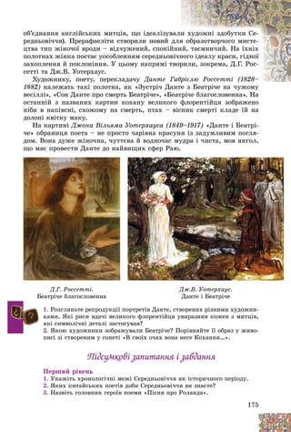 175
îá’єäíàííÿ àíãëіéñüêèõ ìèòöіâ, ùî іäåàëіçóââàëèè õóäîæíі çäîáóòêè Ñå-
ðåäíüîâі÷÷ÿ). Ïðåðàôàåëіòè ñòâîðèëè íîâèé ääëÿÿ îáðàçîòâîð÷îãî ìèñòå-
öòâà òèï æіíî÷îї âðîäè – âіä÷óæåíèé, ñïîêіééíèèé, òàєìíè÷èé. Íà їõíіõ
ïîëîòíàõ æіíêà ïîñòàє óîñîáëåííÿì ñåðåäíüîââі÷ííîãî іäåàëó êðàñè, ãіäíîї
çàõîïëåííÿ é ïîêëîíіííÿ. Ó öüîìó íàïðÿìі òâîððèëè, çîêðåìà, Ä.Ã. Ðîñ-
ñåòòі òà Äæ.Â. Óîòåðõàóñ.
Õóäîæíèêó, ïîåòó, ïåðåêëàäà÷ó Äàíòå ÃÃàáðієëþ Ðîññåòòі (1828–áðієëþ Ðîññåòòі (1828–
1882) íàëåæàòü òàêі ïîëîòíà, ÿê «Çóñòðі÷ Äààíòå ç Áåàòðі÷å íà ÷óæîìó
âåñіëëі», «Ñîí Äàíòå ïðî ñìåðòü Áåàòðі÷å», «Áåàòðі÷å áëàãîñëîâåííà». Íà
îñòàííіé ç íàçâàíèõ êàðòèí êîõàíó âåëèêîãî ôëîðåíòіéöÿ çîáðàæåíî
íіáè â íàïіâñíі, ñõîæîìó íà ñìåðòü, ïòàõ – âіñíèê ñìåðòі êëàäå їé íà
äîëîíі êâіòêó ìàêó.
Íà êàðòèíі Äæîíà Âіëüÿìà Óîòåðõàóñà (1849–1917) «Äàíòå і Áåàòðі-
÷å» îáðàíèöÿ ïîåòà – íå ïðîñòî ÷àðіâíà êðàñóíÿ іç çàäóìëèâèì ïîãëÿ-
äîì. Âîíà äóæå æіíî÷íà, ÷óòòєâà é âîäíî÷àñ ìóäðà і ÷èñòà, ìîâ ÿíãîë,
ùî ìàє ïðîâåñòè Äàíòå äî íàéâèùèõ ñôåð Ðàþ.
1. Ðîçãëÿíüòå ðåïðîäóêöії ïîðòðåòіâ Äàíòå, ñòâîðåíèõ ðіçíèìè õóäîæíè-
êàìè. ßêі ðèñè âäà÷і âåëèêîãî ôëîðåíòіéöÿ óâèðàçíèâ êîæåí ç ìèòöіâ,
ÿêі ñèìâîëі÷íі äåòàëі çàñòîñóâàâ?
2. ßêîþ õóäîæíèêè çîáðàæóâàëè Áåàòðі÷å? Ïîðіâíÿéòå її îáðàç ó æèâî-
ïèñі çі ñòâîðåíèì ó ñîíåòі «Â ñâîїõ î÷àõ âîíà íåñå Êîõàííÿ…».
Ïіäñóìêîâі çàïèòàííÿ і çàâäàííÿÏіäñóìêîâі çàïèòàííÿ і çàâäàííÿ
Ïåðøèé ðіâåíü
1. Óêàæіòü õðîíîëîãі÷íі ìåæі Ñåðåäíüîâі÷÷ÿ ÿê іñòîðè÷íîãî ïåðіîäó.
2. ßêèõ êèòàéñüêèõ ïîåòіâ äîáè Ñåðåäíüîâі÷÷ÿ âè çíàєòå?
3. Íàçâіòü ãîëîâíèõ ãåðîїâ ïîåìè «Ïіñíÿ ïðî Ðîëàíäà».
ùî àє ðî åñ Äà å äî à ù ñôåð àþ.
Ä.Ã. Ðîññåòòі.
Áåàòðі÷å áëàãîñëîâåííàÁåàòðі÷å áëàãîñëîâåííà
Äæ.Â. Óîòåðõàóñ.
Äàíòå і Áåàòðі÷åÄàíòå і Áåàòðі÷å
 
