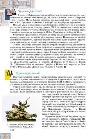 232
Êîìåíòàð ôіëîëîãà
åñü ñâіò ñïðèéìàєòüñÿ ÿê âèòâіð ìèñòåöòâà, òîìóî âåÓ êóëüòóðі áàðîêî
ìåòàôîðè, ÿê «ñâіò – êíèãà», «ñâіò – ëàáіðèíò»,êі ìïîøèðåíèìè ñòàþòü òàê
êî ââàæàëè, ùî ðåàëüíèé ñâіò – ëèøå іëþçіÿ,àðîêñâіò – òåàòð». Ìèòöі áà
âîëè é àëåãîðії, ùî ïîòðåáóþòü òëóìà÷åííÿ.èìâñîí, à éîãî ïðåäìåòè – ñè
íèêіâ äî êîíôëіêòіâ îñîáèñòîñòі òà її âíóòðіø-åííÏèëüíà óâàãà ïèñüìå
êâіòó äðàìè. XVII ñò. íàçèâàþòü «çîëîòîþ äî-íіõ ïðîòèðі÷ ñïðèÿëà ðîçê
áîþ» єâðîïåéñüêîãî òåàòðó. Âàæëèâèì äîñÿãíåííÿì öüîãî ïåðіîäó ñòàëàá é
òâîð÷іñòü іñïàíñüêèõ äðàìàòóðãіâ Ïåäðî Êàëüäåðîíà òà Ëîïå äå Âåãè.
Ñòàâëåííÿ ïðåäñòàâíèêіâ áàðîêî äî ñâіòó ÿê äî êíèãè áàãàòîçíà÷íèõ
ñèìâîëіâ âïëèíóëî íà ñòèëü ëіòåðàòóðíèõ òâîðіâ. Ïèñüìåííèêè òÿæіëè
äî ïèøíîї îáðàçíîñòі, ïðè÷îìó îáðàçè çëèâàëèñÿ îäèí ç îäíèì і áóäóâà-
ëèñÿ ïåðåâàæíî íà îñíîâі ñêëàäíèõ ìåòàôîð, ñèìâîëіâ, àëåãîðіé.
Ó ïîåçії âåëèêîãî çíà÷åííÿ íàáóëà ãðàôі÷íà ôîðìà òâîðó, äåêîðàòèâíі
ïðèêðàñè, ùî íàäàâàëè éîìó ïèøíîñòі, õèìåðíîñòі, ìîíóìåíòàëüíîñòі.
Ìàþ÷è íà ìåòі âðàçèòè ÷èòà÷à, áàðîêîâі ïîåòè îôîðìëþâàëè ñâîї âіðøі
ó âèãëÿäі õðåñòіâ, êîëîí, çіðîê òîùî… Ó ìîäó ââіéøëè àêðîâіðøі, ó ÿêèõ
ïåðøі ëіòåðè êîæíîãî ðÿäêà óòâîðþþòü ñëîâî àáî ðå÷åííÿ, òà ìåçîâіð-
øі – ïîåçії, äå òó ñàìó ôóíêöіþ âèêîíóþòü âíóòðіøíі ëіòåðè.
Íàéâèäàòíіøèìè ïðåäñòàâíèêàìè áàðîêî є Ï. Êàëüäåðîí, Ë. äå Âåãà
òà Ë. äå Ãîíãîðà-і-Àðãîòå â Іñïàíії, Ä. Ìàðіíî é Ò. Òàññî â Іòàëії,
X. Ãðіììåëüñõàóçåí òà Àíäðåàñ Ãðèôіóñ ó Íіìå÷÷èíі, ìàðêіçà äå Ðàì-
áóéє ó Ôðàíöії, Äæ. Äîíí і Äæ. Ìіëüòîí â Àíãëії.
Óêðàїíñüêèé ìîòèâ
Ìîíóìåíòàëüíіñòü ôîðì, åêñïðåñèâíіñòü, âèêîðèñòàííÿ àëåãîðіé òà
ñèìâîëіâ, ïèøíà äåêîðàòèâíіñòü, ïàðàäíіñòü і óðî÷èñòіñòü, ïðèòàìàííі
áàðîêî, âіäîáðàçèëèñÿ і â ìèñòåöòâі Óêðàїíè XVII–XVIII ñò. Ñâîєðіäíіñòü
óêðàїíñüêîãî áàðîêî âèçíà÷èëà íàöіîíàëüíà íàðîäíà òðàäèöіÿ.
Óêðàїíñüêå áàðîêî XVII ñò., ïîçíà÷åíå ïîòóæíèì âïëèâîì êîçàöüêî-
ãî äóõó é õàðàêòåðó, ÷àñòî íàçèâàþòü «êîçàöüêèì». Ó ëіòåðàòóðі «êîçà-
öüêèìè» áóëè ëіòîïèñè, ïëà÷і é ïàíåãіðèêè (ïîåòè÷íèé òâіð, ùî óñëàâ-
ëþє ïåâíó îñîáó ÷è ïîäіþ) òîùî. ×èìàëî
øåäåâðіâ àðõіòåêòóðè áàðîêî áóëî ñòâîðå-
íî íà çàìîâëåííÿ êîçàöüêîї ñòàðøèíè.
Ñåðåä íèõ òàêі óíіêàëüíі àðõіòåêòóðíî-
ëàíäøàôòíі àíñàìáëі, ÿê Ñîôіéñüêèé ñî-
áîð, Ìèõàéëіâñüêèé Çîëîòîâåðõèé ìîíàñ-
òèð, Êèðèëіâñüêà öåðêâà – ó Êèєâі,
Ñïàñüêèé ñîáîð і ñîáîð Єëåöüêîãî ìîíàñ-
òèðÿ â ×åðíіãîâі.
Ïåðëèíîþ óêðàїíñüêîї áàðîêîâîї ñêóëü-
ïòóðè íàçèâàþòü ðîáîòè «ãàëèöüêîãî Ìі-
êåëàíäæåëî» Іâàíà Ãåîðãіÿ Ïіíçåëÿ. Ðîáî-
òè ìàéñòðà, ùî ïðèêðàøàþòü öåðêâè Çà-
õіäíîї Óêðàїíè, íàïðî÷óä âèðàçíі. Âåñü
ïïïïïïïï
«««««
ïïïïïïïïï
ÌÌ
3323232322222
ö ó ,
ë
ø
í
Ñ
ë
á
ò
Ñ
ò
ï
ê
ò
õ
І. Ïіíçåëü. Þðіé Çìієáîðåöü.
Ñîáîð Ñâÿòîãî Þðà. ËüâіâÑîáîð Ñâÿòîãî Þðà. Ëüâіâ
 