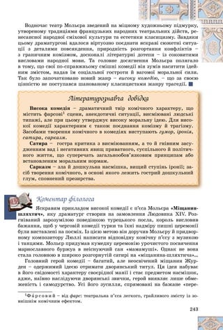 243
Âîäíî÷àñ òåàòð Ìîëüєðà çâåäåíèé íà ìіöíîîìóó õóäîæíüîìó ïіäìóðêó,
óòâîðåíîìó òðàäèöіÿìè ôðàíöóçüêèõ íàðîäíèèõ òåàòðàëüíèõ äіéñòâ, ðå-
íåñàíñíîї íàðîäíîї ñìіõîâîї êóëüòóðè òà åñòåòòèêêè êëàñèöèçìó. Çàâäÿêè
öüîìó äðàìàòóðãîâі âäàëîñÿ âіðòóîçíî ïîєäíààòè ÿñêðàâі ñþæåòíі ñèòóà-
öії ç äåòàëÿìè ïîâñÿêäåííÿ, ïðèðîäíіñòü ððîçããîðòàííÿ êîíôëіêòіâ –
ç ãðàíè÷íèì êîìіçìîì, äîñêîíàëі ëіòåðàòóðííі ääîòåïè – іç ñîêîâèòèìè
âèñëîâàìè íàðîäíîї ìîâè. Òà ãîëîâíå äîñÿããíåííÿ Ìîëüєðà ïîëÿãàëîåííÿ Ìîëüєðà ïîëÿãàëî
â òîìó, ùî ñâîї ïî-ñïðàâæíüîìó ñìіøíі êîìåääії âіí çóìіâ íàñèòèòè іäåé-
íèì çìіñòîì, íàäàâ їì ñîöіàëüíîї ãîñòðîòè é âàãîìîї ìîðàëüíîї ñèëè.
Òàê áóëî çàïî÷àòêîâàíî íîâèé æàíð – âèñîêó êîìåäіþ, – ùî çà ñâîєþ
öіííіñòþ íå ïîñòóïàâñÿ øàíîâàíîìó êëàñèöèñòàìè æàíðó òðàãåäії.
Ëіòåðàòóðîçíàâ÷à äîâіäêà
Âèñîêà êîìåäіÿ – äðàìàòè÷íèé òâіð êîìі÷íîãî õàðàêòåðó, ùî
ìіñòèòü ôàðñîâі1 ñöåíè, àíåêäîòè÷íі ñèòóàöії, âèñìіþâàíі ëþäñüêі
òèïàæі, àëå ïðè öüîìó óòâåðäæóє âèñîêó ìîðàëüíó іäåþ. Äëÿ âèñî-
êîї êîìåäії õàðàêòåðíèì є òàêîæ ïîєäíàííÿ êîìіçìó é òðàãіçìó.
Çàñîáàìè òâîðåííÿ êîìі÷íîãî â êîìåäіÿõ âèñòóïàþòü ãóìîð, іðîíіÿ,
ñàòèðà, ñàðêàçì.
Ñàòèðà – ãîñòðà êðèòèêà ç âèñìіþâàííÿì, à òî é ãíіâíèì çàñó-
äæåííÿì âàä і íåãàòèâíèõ ÿâèù ïðèâàòíîãî, ñóñïіëüíîãî é ïîëіòè÷-
íîãî æèòòÿ, ùî ñóïåðå÷àòü çàãàëüíîîáîâ’ÿçêîâèì ïðèíöèïàì àáî
âñòàíîâëåíèì ìîðàëüíèì íîðìàì.
Ñàðêàçì – çëà é äîøêóëüíà íàñìіøêà, âèùèé ñòóïіíü іðîíії; çà-
ñіá òâîðåííÿ êîìі÷íîãî, â îñíîâі ÿêîãî ëåæèòü ãîñòðèé äîøêóëüíèé
ãëóì, ñïîâíåíèé ïðåçèðñòâà.
Êîìåíòàð ôіëîëîãà
ßñêðàâèì ïðèêëàäîì âèñîêîї êîìåäії є ï’єñà Ìîëüєðà «Ìіùàíèí-
øëÿõòè÷», ÿêó äðàìàòóðã ñòâîðèâ íà çàìîâëåííÿ Ëþäîâèêà XIV. Ðîç-
ãíіâàíèé çàðîçóìіëîþ ïîâåäіíêîþ òóðåöüêîãî ïîñëà, êîðîëü âèñëîâèâ
áàæàííÿ, ùîá ó ÷åðãîâіé êîìåäії òóðêè òà їõíі íàäìіðó ïèøíі öåðåìîíії
áóëè âèñòàâëåíі íà ïîñìіõ. Іç öієþ ìåòîþ âіí äîðó÷èâ Ìîëüєðó é ïðèäâîð-
íîìó êîìïîçèòîðó Ëþëëі íàïèñàòè âіäïîâіäíó êîìі÷íó ï’єñó ç ìóçèêîþ
і òàíöÿìè. Ìîëüєð ïðèäóìàâ êóìåäíó öåðåìîíіþ óðî÷èñòîãî ïîñâÿ÷åííÿ
ìàðíîñëàâíîãî áóðæóà â íåіñíóþ÷èé ñàí «ìàìàìóøі». Îäíàê íå âîíà
ñòàëà ãîëîâíîþ â øèðîêî ðîçãîðíóòіé ñàòèðі íà «ìіùàíèíà-øëÿõòè÷à»…
Ãîëîâíèé ãåðîé êîìåäії – áàãàòèé, àëå íåîñâі÷åíèé ìіùàíèí Æóð-
äåí – îäåðæèìèé іäåєþ îòðèìàòè äâîðÿíñüêèé òèòóë. Öÿ іäåÿ íàáóâàє
â éîãî ñâіäîìîñòі õàðàêòåðó ñâîєðіäíîї ìàíії і ñòàє ïðåäìåòîì íàñìіøîê,
àäæå, íàїâíî íàñëіäóþ÷è äâîðÿíñüêі çâè÷êè, ãåðîé âèÿâëÿє ëèøå îáìå-
æåíіñòü і ñàìîäóðñòâî. Óñі éîãî çóñèëëÿ, ñïðÿìîâàíі íà áàæàíå «ïåðå-
1Ô à ð ñ î â è é – âіä ôàðñ: òåàòðàëüíà ï’єñà ëåãêîãî, ãðàéëèâîãî çìіñòó іç çî-
âíіøíіì êîìі÷íèì åôåêòîì.
ø
 