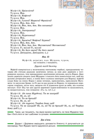 253
Ì ó ô ò і é. Öâіíãëіñòà?
Ò ó ð ê è. Éîê.
Ì ó ô ò і é. Êîôіñòà?
Ò ó ð ê è. Éîê.
Ì ó ô ò і é. Ãóñèòà? Ìîðèñòà? Ôðîíіñòà?
Ò ó ð ê è. Éîê, éîê, éîê.
Ì ó ô ò і é. Éîê, éîê, éîê. Âіí ïîãàíåöü?
Ò ó ð ê è. Éîê.
Ì ó ô ò і é. Ëþòåðàíåöü?
Ò ó ð ê è. Éîê.
Ì ó ô ò і é. Ïóðèòàíåöü?
Ò ó ð ê è. Éîê.
Ì ó ô ò і é. Áðàìіíà? Ìîôіíà? Çóðèíà?
Ò ó ð ê è. Éîê, éîê, éîê.
Ì ó ô ò і é. Éîê, éîê, éîê. Ìàãîìåòàíà? Ìàãîìåòàíà?
Ò ó ð ê è. Ãі, âàëëà! Ãі, âàëëà!
Ì ó ô ò і é. ßê éîãî çâàòè? ßê éîãî çâàòè?
Ò ó ð ê è. Äæіóðäіíà, Äæіóðäіíà. (…)
ßâà 13
Ì ó ô ò і é, ä å ð â і ø і, ï à í Æ ó ð ä å í, ò ó ð ê è,
ùî ñïіâàþòü і òàíöþþòü.
Äðóãèé âèõіä áàëåòó
Ìóôòіé ïîâåðòàєòüñÿ ó âåëè÷åçíîìó ñâÿòêîâîìó òþðáàíі, ïðèêðàøåíîìó ÷î-
òèðìà àáî ï’ÿòüìà ðÿäêàìè çàñâі÷åíèõ ñâі÷îê; çà íèì äâîє äåðâіøіâ ó ãîñò-
ðîâåðõèõ øàïêàõ, òåæ ïðèêðàøåíèõ çàñâі÷åíèìè ñâі÷êàìè, íåñóòü Êîðàí. Äâîє
іíøèõ äåðâіøіâ óâîäÿòü ïàíà Æóðäåíà і ñòàâëÿòü éîãî íàâêîëіøêè òàê, ùîá âіí
ðóêàìè äîòîðêàâñÿ çåìëі, à ñïèíà éîãî ñëóæèëà ïþïіòðîì äëÿ Êîðàíó; ìóôòіé
êëàäå éîìó íà ñïèíó Êîðàí і çíîâó ïî÷èíàє, êðèâëÿþ÷èñü, ïðèêëèêàòè Ìàãî-
ìåòà: òî íàñóïëþє áðîâè, òî á’є ðàç ïî ðàç ðóêîþ ïî Êîðàíó, òî øâèäåíüêî ïåðå-
ãîðòàє ñòîðіíêè, ïіñëÿ ÷îãî, çâîäÿ÷è î÷і é ïіäíîñÿ÷è ðóêè äî íåáà, âіí ãîëîñíî
âèãóêóє: «Ãó!» Ïіä ÷àñ öієї äðóãîї öåðåìîíії òóðêè-ïîìі÷íèêè òî íàõèëÿþòüñÿ,
òî âèïðîñòóþòüñÿ, òåæ ñïіâàþ÷è: «Ãó, ãó, ãó!» (…)
Ì ó ô ò і é (äî ïàíà Æóðäåíà). Òè íå øàõðàé?
Ò ó ð ê è. Íі, íі, íі!
Ì ó ô ò і é. Òè íå áðåõàé?
Ò ó ð ê è. Íі, íі, íі!
Ì ó ô ò і é (äî òóðêіâ). Òþðáàí éîìó äàé!
Ò ó ð ê è. Òè íå øàõðàé? Íі, íі, íі! Òè íå áðåõàé? Íі, íі, íі! Òþðáàí
éîìó äàé! (…)
Турки, що танцюють, під звуки музики одягають на пана Журдена тюр-
бан і б’ють його в такт шаблями та ціпками.
Äіÿ ï’ÿòà
Дорант і Дорімена вирішують допомогти Клеонту й долучаються до
маскараду. Пані Журден проти одруження доньки.
 