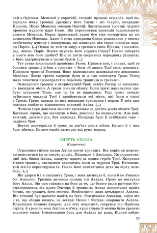 59
ëàé ç Îäіññåєì. Ìåíåëàé ó êîðîòêіé, ñèëüíіé ïððîìîâі çàæàäàâ, ùîá ïî-
âåðíóëè éîìó òðîÿíöі äðóæèíó éîãî Єëåíóó і âñі ñêàðáè, âèêðàäåíі
Ïàðіñîì. Ïіñëÿ Ìåíåëàÿ ãîâîðèâ Îäіññåé. Çàññëóóõàëèñÿ òðîÿíöі ÷óäîâîї
ïðîìîâè ìóäðîãî öàðÿ Іòàêè. Âіí ïåðåêîíóâààâ òðîÿíöіâ çàäîâîëüíèòè
âèìîãè Ìåíåëàÿ. Íàðîä òðîÿíñüêèé ëàäåí áóâ óæå ïîãîäèòèñÿ íà âñі
äîìàãàííÿ Ìåíåëàÿ. Àäæå é ñàìà ïðåêðàñíà ЄЄëååíà ðîçêàÿëàñÿ ó ñâîєìó
íåîáà÷íîìó â÷èíêó і øêîäóâàëà, ùî ïîêèíóëëà ääіì ãåðîÿ-÷îëîâіêà çàðà-
äè Ïàðіñà. (…) Îäíàê íå õîòіëè ìèðó ç ãðåêàììè ñèíè Ïðіàìà, і íàñàìïå-Ï і і
ðåä, çâіñíî, Ïàðіñ. Íåâæå çìóñÿòü éîãî âіääàòè Єëåíó? Íåâæå çàáåðóòüòè Єëåíó? Íåâæå çàáåðóòü
ó íüîãî âñþ éîãî çäîáè÷? Âіí íå õîòіâ ñêîðèòèñÿ íàðîäíîìó ðіøåííþ,
à éîãî ïіäòðèìóâàëè â öüîìó áðàòè. (…)
Òóò óñòàâ òðîÿíñüêèé ïðîâіñíèê Ãåëåí, Ïðіàìіâ ñèí, і ñêàçàâ, ùîá íå
áîÿëèñÿ òðîÿíöі âіéíè ç ãðåêàìè – áîãè îáіöÿþòü Òðîї ñâîþ äîïîìîãó.
Ïîâіðèëè òðîÿíöі Ãåëåíîâі. Âîíè âіäìîâèëèñÿ çàäîâîëüíèòè äîìàãàííÿ
Ìåíåëàÿ. Ïîñëè ãðåêіâ çìóøåíі áóëè íі ç ÷èì ïîêèíóòè Òðîþ. Òåïåð
ìàëà ïî÷àòèñÿ êðîâîïðîëèòíà áîðîòüáà òðîÿíöіâ іç ãðåêàìè.
Çàìêíóëèñÿ òðîÿíöі â íåïðèñòóïíіé Òðîї; íàâіòü Ãåêòîð íå íàñìіëèâ-
ñÿ ïîêèäàòè ìіñòî. À ãðåêè ïî÷àëè îáëîãó. Âîíè òðè÷і íàìàãàëèñÿ çäî-
áóòè øòóðìîì Òðîþ, àëå öå їì íå âäàâàëîñÿ. Òîäі ãðåêè ïî÷àëè
ðóéíóâàòè îêîëèöі Òðîї і çàâîéîâóâàëè âñі ìіñòà, ÿêі áóëè â ñîþçі
ç Òðîєþ. Ãðåêè õîäèëè íà íèõ ïîõîäàìè ñóõîäîëîì і ìîðåì. Ó âñіõ öèõ
ïîõîäàõ îñîáëèâî âіäçíà÷èâñÿ âåëèêèé Àõіëë. (…)
×èìàëî ãîðÿ äîâåëîñÿ çàçíàòè òðîÿíöÿì çà äåâ’ÿòü ðîêіâ îáëîãè Òðîї.
Áàãàòüîõ ãåðîїâ, ùî çàãèíóëè â áîþ, äîâåëîñÿ їì îïëàêóâàòè. Àëå íàé-
òÿæ÷èé, äåñÿòèé ðіê, áóâ ïîïåðåäó. Ïîïåðåäó áóëî é íàéáіëüøå ãîðå –
ïàäіííÿ Òðîї.
Áàãàòî ïåðåòåðïіëè é ãðåêè çà äåâ’ÿòü ðîêіâ âіéíè. Áàãàòî é ó íèõ
áóëî âáèòèõ. Áàãàòî ãåðîїâ çàãèíóëî âіä ðóêè âîðîãà.
ÑÌÅÐÒÜ ÀÕІËËÀ
(Ñêîðî÷åíî)
Ñòðàøíèì ãíіâîì ïàëàâ Àõіëë ïðîòè òðîÿíöіâ. Âіí âèðіøèâ æîðñòî-
êî ïîìñòèòèñÿ їì çà ñìåðòü äðóçіâ, Ïàòðîêëà é Àíòіëîõà. ßê ðîçëþòîâà-
íèé ëåâ, áèâñÿ Àõіëë, êëàäó÷è îäíîãî çà îäíèì ãåðîїâ Òðîї. Êèíóëèñÿ
òіêàòè òðîÿíöі, êâàïèëèñÿ çàõîâàòèñü âîíè çà ìóðàìè Òðîї. Íåñàìîâè-
òèé Àõіëë ïåðåñëіäóâàâ їõ. Ãíàëà éîãî íåâáëàãàííà äîëÿ íà âіðíó çàãè-
áåëü. (…)
Âіí óäåðñÿ á і â ñâÿùåííó Òðîþ, і âîíà çàãèíóëà á, êîëè á íå ç’ÿâèâñÿ
áîã Àïîëëîí. Ãðіçíèì âèãóêîì ñïèíèâ âіí Àõіëëà. Ïðîòå íå ïîñëóõàâ
éîãî Àõіëë. Âіí ñàì ãíіâàâñÿ íà áîãà çà òå, ùî áàãàòî ðàçіâ ðÿòóâàâ áîã-
ñòðіëîâåðæåöü âіä íüîãî Ãåêòîðà é òðîÿíöіâ. Àõіëë ïîãðîæóâàâ íàâіòü
áîãîâі, ùî óðàçèòü éîãî ñïèñîì. Íåâáëàãàííà äîëÿ çàòüìàðèëà Àõіëëà.
Âіí ãîòîâèé áóâ íàïàñòè íàâіòü íà áîãà. Ðîçãíіâàâñÿ Àïîëëîí, çàáóâ âіí
і òå, ùî îáіöÿâ êîëèñü, íà âåñіëëі Ïåëåÿ і Ôåòіäè, îõîðîíÿòè Àõіëëà.
Ïîâèâøèñü òåìíîþ õìàðîþ, äëÿ âñіõ íåçðèìèé, ñêåðóâàâ âіí Ïàðіñîâó
ñòðіëó, é óðàçèëà âîíà Àõіëëà â ï’ÿòó, êóäè òіëüêè é ìîæíà áóëî óðàçèòè
âåëèêîãî ãåðîÿ. Ñìåðòåëüíîþ áóëà äëÿ Àõіëëà öÿ ðàíà. Âіä÷óâ íàáëè-
 