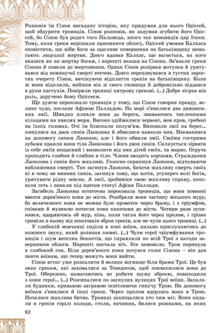 62
íó іñòîðіþ, ÿêó ïðèäóìàâ äëÿ íüîãî Îäіññåé,äàíÐîçïîâіâ їì Ñіíîí âèãàä
іíîí ðîçïîâіâ, ÿê çàäóìàâ çãóáèòè éîãî Îäіñ-. Ñùîá îáäóðèòè òðîÿíöіâ
îãî Ïàëàìåäà, ÿêîãî òàê íåíàâèäіâ öàð Іòàêè.òîñåé, áî Ñіíîí áóâ ðîäè÷
ëè ïðèïèíèòè îáëîãó, Îäіññåé óìîâèâ ÊàëõàñàøèëÒîìó, êîëè ãðåêè âèðіø
çà ùàñëèâå ïîâåðíåííÿ íà áàòüêіâùèíó âèìà-è çîïîâіñòèòè, ùî íіáè áîã
Äîâãî âäàâàâ Êàëõàñ, ùî âàãàєòüñÿ, íà êîãîè. Äãàþòü ëþäñüêîї æåðòâè
ì, і íàðåøòі âêàçàâ íà Ñіíîíà. Çâ’ÿçàëè ãðåêèîãàâêàçàòè ÿê íà æåðòâó áî
âíèêà. Îäíàê Ñіíîí ðîçіðâàâ ìîòóçêè é óðÿòó-Ñіíîíà é ïîâåëè äî æåðòîâÑі é
âàâñÿ âіä íåìèíó÷îї ñìåðòі âòå÷åþ. Äîâãî ïåðåõîâóâàâñÿ â ãóñòèõ çàðîñ-âàâñÿ âіä íåìèíó÷îї ñìåðòі
òÿõ î÷åðåòó Ñіíîí, âè÷іêóþ÷è âіäïëèòòÿ ãðåêіâ íà áàòüêіâùèíó. Êîëè
æ âîíè âіäïëèëè, âèéøîâ âіí çі ñâîãî ñõîâèùà é äîáðîâіëüíî âіääàâñÿ
â ðóêè ïàñòóõіâ. Ïîâіðèëè òðîÿíöі õèòðîìó ãðåêîâі. (…) Äîáðå çіãðàâ âіí
ðîëü, äîðó÷åíî éîìó Îäіññåєì.
Ùå äóæ÷å ïåðåêîíàëî òðîÿíöіâ ó òîìó, ùî Ñіíîí ãîâîðèâ ïðàâäó, âå-
ëèêå ÷óäî, ïîñëàíå Àôіíîþ Ïàëëàäîþ. Íà ìîðі ç’ÿâèëèñÿ äâà äèâîâèæ-
íèõ çìії. Øâèäêî ïëèâëè âîíè äî áåðåãà, çâèâàþ÷èñü ÷èñëåííèìè
êіëüöÿìè íà õâèëÿõ ìîðÿ. Âèñîêî çäіéìàëèñÿ ÷åðâîíі, ìîâ êðîâ, ãðåáåíі
íà їõíіõ ãîëîâàõ. Î÷і їì áëèñêàëè ïîëóì’ÿì. Âèïîâçëè çìії íà áåðåã…
êèíóëèñÿ íà äâîõ ñèíіâ Ëàîêîîíà é îáâèëèñÿ íàâêîëî íèõ. Ïîêâàïèâñÿ
íà äîïîìîãó ñèíàì Ëàîêîîí, àëå і éîãî îáâèëè çìії. Ñâîїìè ãîñòðèìè
çóáàìè êðàÿëè âîíè òіëà Ëàîêîîíà і éîãî äâîõ ñèíіâ. Ñèëêóєòüñÿ çіðâàòè
іç ñåáå çìіїâ íåùàñíèé і âèçâîëèòè âіä íèõ äіòåé ñâîїõ, òà ìàðíî. Îòðóòà
ïðîõîäèòü ãëèáøå é ãëèáøå â òіëî. ×ëåíè çâîäèòü êîð÷àìè. Ñòðàæäàííÿ
Ëàîêîîíà і ñèíіâ éîãî æàõëèâі. Ãîëîñíî ñêðèêíóâ Ëàîêîîí, âіä÷óâàþ÷è
íàáëèæåííÿ ñìåðòі. Òàê çàãèíóâ Ëàîêîîí, áà÷à÷è æàõëèâó ñìåðòü ñâîїõ
íі â ÷îìó íå âèííèõ ñèíіâ, çàãèíóâ òîìó, ùî õîòіâ, óñóïåðå÷ âîëі áîãіâ,
óðÿòóâàòè ðіäíó çåìëþ. À çìії, çðîáèâøè ñâîþ æàõëèâó ñïðàâó, ïîïî-
âçëè ãåòü і çíèêëè ïіä ùèòîì ñòàòóї Àôіíè Ïàëëàäè.
Çàãèáåëü Ëàîêîîíà îñòàòî÷íî ïåðåêîíàëà òðîÿíöіâ, ùî âîíè ïîâèííі
ââåçòè äåðåâ’ÿíîãî êîíÿ äî ìіñòà. Ðîçіáðàëè âîíè ÷àñòèíó ìіñüêîãî ìóðó,
áî âåëè÷åçíîãî êîíÿ íå ìîæíà áóëî ïðîâåçòè ÷åðåç áðàìó, і ç òðіóìôîì,
ñïіâàìè é ìóçèêîþ ïîòÿãëè êîíÿ êàíàòàìè äî ìіñòà. ×îòèðè ðàçè çóïè-
íÿâñÿ, âäàðÿþ÷èñü îá ìóð, êіíü, êîëè òÿãëè éîãî ÷åðåç ïðîëîì, і ãðіçíî
ãðèìіëà â íüîìó âіä ïîøòîâõіâ çáðîÿ ãðåêіâ, àëå íå ÷óëè öüîãî òðîÿíöі. (…)
Ó ãëèáîêіé ìîâ÷àíöі ñèäіëè â êîíі âîїíè, ïèëüíî ïðèñëóõàþ÷èñü äî
êîæíîãî çâóêó, ÿêèé äîëèíàâ ççîâíі. (…) ×óëè ãåðîї òðіóìôóâàííÿ òðî-
ÿíöіâ і øóì âåñåëèõ áåíêåòіâ, ùî ñïðàâëÿëè ïî âñіé Òðîї ç íàãîäè çà-
âåðøåííÿ îáëîãè. Íàðåøòі íàñòàëà íі÷. Óñå çàìîâêëî. Òðîÿ ïîðèíóëà
â ãëèáîêèé ñîí. Áіëÿ äåðåâ’ÿíîãî êîíÿ ïî÷óâñÿ ãîëîñ Ñіíîíà – âіí äàâ
çíàòè âîїíàì, ùî òåïåð ìîæóòü âîíè âèéòè.
Ñіíîí âñòèã óæå ðîçïàëèòè é âåëèêå âîãíèùå áіëÿ áðàìè Òðîї. Öå áóâ
çíàê ãðåêàì, ÿêі çàõîâàëèñÿ çà Òåíåäîñîì, ùîá ïîêâàïèëèñÿ âîíè äî
Òðîї. Îáåðåæíî, íàìàãàþ÷èñü íå ðîáèòè øóìó çáðîєþ, ïîâèõîäèëè
ç êîíÿ ãåðîї… (…) Ðîçñèïàëèñÿ ïî çàñíóëèõ âóëèöÿõ Òðîї âîїíè. Çàïàëà-
ëè áóäèíêè, êðèâàâîþ çàãðàâîþ îñâіòëþþ÷è ãèíó÷ó Òðîþ. Íà äîïîìîãó
âîїíàì ç’ÿâèëèñÿ é іíøі ãðåêè. ×åðåç ïðîëîì âäåðëèñü âîíè â Òðîþ.
Ïî÷àëàñÿ æàõëèâà áèòâà. Òðîÿíöі çàõèùàëèñÿ õòî ÷èì ìіã. Âîíè êèäà-
ëè â ãðåêіâ ãîðіëі êîëîäè, ñòîëè, íà÷èííÿ, áèëèñÿ ðîæíàìè, íà ÿêèõ
 