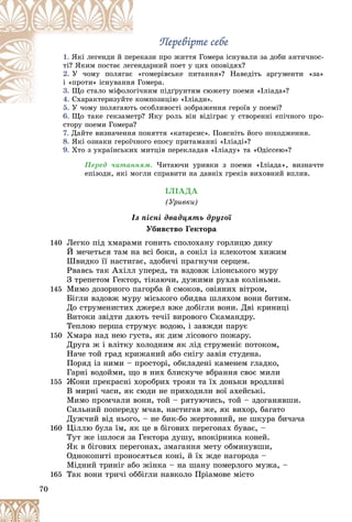 70
Ïåðåâіðòå ñåáåÏåðåâіðòå ñåáå
1. êàçè ïðî æèòòÿ Ãîìåðà іñíóâàëè çà äîáè àíòè÷íîñ-ðåêßêі ëåãåíäè é ïåð
äàðíèé ïîåò ó öèõ îïîâіäÿõ?ãåíäòі? ßêèì ïîñòàє ëåã
2. ãîìåðіâñüêå ïèòàííÿ»? Íàâåäіòü àðãóìåíòè «çà»«ãÓ ÷îìó ïîëÿãàє
îìåðà.ÿ Ãîі «ïðîòè» іñíóâàííÿ
3. íèì ïіäґðóíòÿì ñþæåòó ïîåìè «Іëіàäà»?îãі÷íÙî ñòàëî ìіôîëî
4. ìïîçèöіþ «Іëіàäè».êîÑõàðàêòåðèçóéòå
5. îñîáëèâîñòі çîáðàæåííÿ ãåðîїâ ó ïîåìі?Ó ÷îìó ïîëÿãàþòü î
6. Ùî òàêå ãåêçàìåòð? ßêó ðîëü âіí âіäіãðàє ó ñòâîðåííі åïі÷íîãî ïðî-Ù ?
ñòîðó ïîåìè Ãîìåðà?
7. Äàéòå âèçíà÷åííÿ ïîíÿòòÿ «êàòàðñèñ». Ïîÿñíіòü éîãî ïîõîäæåííÿ.
8. ßêі îçíàêè ãåðîї÷íîãî åïîñó ïðèòàìàííі «Іëіàäі»?
9. Õòî ç óêðàїíñüêèõ ìèòöіâ ïåðåêëàäàâ «Іëіàäó» òà «Îäіññåþ»?
Ïåðåä ÷èòàííÿì. ×èòàþ÷è óðèâêè ç ïîåìè «Іëіàäà», âèçíà÷òå
åïіçîäè, ÿêі ìîãëè ñïðàâèòè íà äàâíіõ ãðåêіâ âèõîâíèé âïëèâ.
ІËІÀÄÀ
(Óðèâêè)
Іç ïіñíі äâàäöÿòü äðóãîї
Óáèâñòâî Ãåêòîðà
140 Ëåãêî ïіä õìàðàìè ãîíèòü ñïîëîõàíó ãîðëèöþ äèêó
É ìå÷åòüñÿ òàì íà âñі áîêè, à ñîêіë іç êëåêîòîì õèæèì
Øâèäêî її íàñòèãàє, çäîáè÷і ïðàãíó÷è ñåðöåì.
Ðâàâñü òàê Àõіëë óïåðåä, òà âçäîâæ іëіîíñüêîãî ìóðó
Ç òðåïåòîì Ãåêòîð, òіêàþ÷è, äóæèìè ðóõàâ êîëіíüìè.
145 Ìèìî äîçîðíîãî ïàãîðáà é ñìîêîâ, îâіÿíèõ âіòðîì,
Áіãëè âçäîâæ ìóðó ìіñüêîãî îáèäâà øëÿõîì âîíè áèòèì.
Äî ñòðóìåíèñòèõ äæåðåë âæå äîáіãëè âîíè. Äâі êðèíèöі
Âèòîêè çâіäòè äàþòü òå÷ії âèðîâîãî Ñêàìàíäðó.
Òåïëîþ ïåðøà ñòðóìóє âîäîþ, і çàâæäè ïàðóє
150 Õìàðà íàä íåþ ãóñòà, ÿê äèì ëіñîâîãî ïîæàðó.
Äðóãà æ і âëіòêó õîëîäíèì ÿê ëіä ñòðóìåíіє ïîòîêîì,
Íà÷å òîé ãðàä êðèæàíèé àáî ñíіãó çàâіÿ ñòóäåíà.
Ïîðÿä іç íèìè – ïðîñòîðі, îáêëàäåíі êàìåíåì ãëàäêî,
Ãàðíі âîäîéìè, ùî â íèõ áëèñêó÷å âáðàííÿ ñâîє ìèëè
155 Æîíè ïðåêðàñíі õîðîáðèõ òðîÿí òà їõ äîíüêè âðîäëèâі
Â ìèðíі ÷àñè, ÿê ñþäè íå ïðèõîäèëè âîї àõåéñüêі.
Ìèìî ïðîì÷àëè âîíè, òîé – ðÿòóþ÷èñü, òîé – çäîãàíÿâøè.
Ñèëüíèé ïîïåðåäó ì÷àâ, íàñòèãàâ æå, ÿê âèõîð, áàãàòî
Äóæ÷èé âіä íüîãî, – íå áèê-áî æåðòîâíèé, íå øêóðà áè÷à÷à
160 Öіëëþ áóëà їì, ÿê öå â áіãîâèõ ïåðåãîíàõ áóâàє, –
Òóò æå іøëîñÿ çà Ãåêòîðà äóøó, âïîêіðíèêà êîíåé.
ßê â áіãîâèõ ïåðåãîíàõ, çìàãàííÿ ìåòó îáìèíóâøè,
Îäíîêîïèòі ïðîíîñÿòüñÿ êîíі, é їõ æäå íàãîðîäà –
Ìіäíèé òðèíіã àáî æіíêà – íà øàíó ïîìåðëîãî ìóæà, –
165 Òàê âîíè òðè÷і îááіãëè íàâêîëî Ïðіàìîâå ìіñòî
 