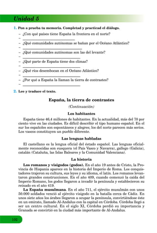 102
Unidad 5
1. Pon a prueba tu memoria. Completad y practicad el diálogo.
– ¿Con qué países tiene España la frontera en el norte?
– _____________________________
– ¿Qué comunidades autónomas se bañan por el Océano Atlántico?
– _________________________________
– ¿Qué comunidades autónomas son las del levante?
– ________________________________
– ¿Qué parte de España tiene dos climas?
– ________________________________
– ¿Qué ríos desembocan en el Océano Atlántico?
– ________________________________
– ¿Por qué a España la llaman la tierra de contrastes?
– ________________________________
2. Lee y traduce el texto.
España, la tierra de contrastes
(Continuación)
Los habitantes
España tiene 46,4 millones de habitantes. En la actualidad, más del 70 por
ciento vive en las ciudades. Es difícil describir el tipo humano español. En el
sur los españoles son espontáneos y alegres; los del norte parecen más serios.
Los vascos constituyen un pueblo diferente.
Las lenguas habladas
El castellano es la lengua oficial del éstado español. Las lenguas oficial-
mente reconocidas son eusquera (el País Vasco y Navarra), gallego (Galicia),
catalán (Cataluña, las Islas Baleares y la Comunidad Valenciana).
La historia
Los romanos y visigodos (godos). En el año 19 antes de Cristo, la Pro-
vincia de Hispania aparece en la historia del Imperio de Roma. Los conquis-
tadores trajeron su cultura, sus leyes y su idioma, el latín. Los romanos levan-
taron grandes construcciones. En el año 409, cuando comenzó la caída del
Imperio Romano, los godos llegaron a invadir la península y establecieron su
reinado en el año 419.
La España musulmana. En el año 711, el ejército musulmán con unos
50.000 soldados venció al ejército visigodo en la batalla cerca de Cádiz. En
unos siete años los árabes llegaron a ocupar la península, convirtiéndose éste
en un emirato, llamado Al-Andalus con la capital en Córdoba. Córdoba llegó a
ser un centro cultural. En el siglo XI, Córdoba perdió su importancia y
Granada se convirtió en la ciudad más importante de Al-Andalus.
 