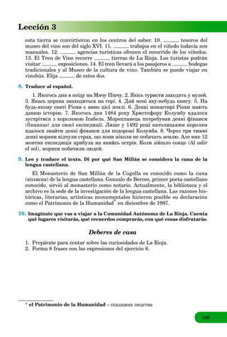 109
Lección 3
esta tierra se convirtieron en los centros del saber. 10. tesoros del
museo del vino son del siglo XVI. 11. trabajos en el viñedo todavía son
manuales. 12. agencias turísticas ofrecen el recorrido de los viñedos.
13. El Tren de Vino recorre tierras de La Rioja. Los turistas podrán
visitar exposiciones. 14. El tren llevará a los pasajeros a bodegas
tradicionales y al Museo de la cultura de vino. También se puede viajar en
vinobús. Elija de estos dos.
8. Traduce al español.
1. Якогось дня я поїду на Мачу Пікчу. 2. Якісь туристи заходять у музей.
3. Якась церква знаходиться на горі. 4. Дай мені яку-небудь книгу. 5. На
будь-якому святі Ріохи є вино цієї землі. 6. Деякі монастирі Ріохи мають
давню історію. 7. Якогось дня 1484 року Христофору Колумбу вдалося
зустрітися з королевою Ісабель. Мореплавець потребував деякі фінанси
(finanzas) для своєї експедиції. Лише у 1492 році католицьким королям
вдалося знайти деякі фінанси для подорожі Колумба. 8. Через три тижні
деякі моряки відчули страх, що вони ніколи не побачать землю. Але вже 12
жовтня експедиція прибула на якийсь острів. Коли зійшло сонце (Al salіr
el sol), моряки побачили людей.
9. Lee y traduce el texto. Di por qué San Millán se considera la cuna de la
lengua castellana.
El Monasterio de San Millán de la Cogolla es conocido como la cuna
(колиска) de la lengua castellana. Gonzalo de Berceo, primer poeta castellano
conocido, sirvió al monasterio como notario. Actualmente, la biblioteca y el
archivo es la sede de la investigación de la lengua castellana. Las razones his-
tóricas, literarias, artísticas monumentales hicieron posible su declaración
como el Patrimonio de la Humanidad* en diciembre de 1997.
10. Imagínate que vas a viajar a la Comunidad Autónoma de La Rioja. Cuenta
qué lugares visitarás, qué recuerdos comprarás, con qué cosas disfrutarás.
Deberes de casa
1. Prepárate para contar sobre las curiosidades de La Rioja.
2. Forma 8 frases con las expresiones del ejercicio 6.
* el Patrimonio de la Humanidad – спадщина людства
 