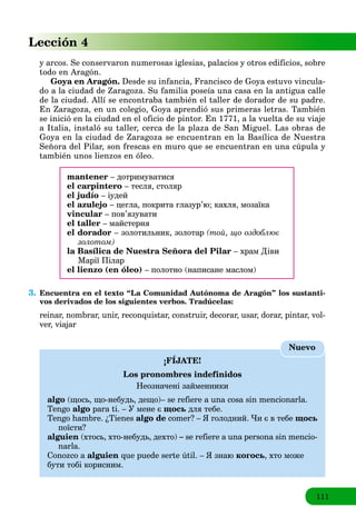 111
Lección 4
y arcos. Se conservaron numerosas iglesias, palacios y otros edificios, sobre
todo en Aragón.
Goya en Aragón. Desde su infancia, Francisco de Goya estuvo vincula-
do a la ciudad de Zaragoza. Su familia poseía una casa en la antigua calle
de la ciudad. Allí se encontraba también el taller de dorador de su padre.
En Zaragoza, en un colegio, Goya aprendió sus primeras letras. También
se inició en la ciudad en el oficio de pintor. En 1771, a la vuelta de su viaje
a Italia, instaló su taller, cerca de la plaza de San Miguel. Las obras de
Goya en la ciudad de Zaragoza se encuentran en la Basílica de Nuestra
Señora del Pilar, son frescas en muro que se encuentran en una cúpula y
también unos lienzos en óleo.
mantener – дотримуватися
el carpintero – тесля, столяр
el judío – іудей
el azulejo – цегла, покрита глазур’ю; кахля, мозаїка
vincular – пов’язувати
el taller – майстерня
el dorador – золотильник, золотар (той, що оздоблює
золотом)
la Basílica de Nuestra Señora del Pilar – храм Діви
Марії Пілар
el lienzo (en óleo) – полотно (написане маслом)
3. Encuentra en el texto “La Comunidad Autónoma de Aragón” los sustanti-
vos derivados de los siguientes verbos. Tradúcelas:
reinar, nombrar, unir, reconquistar, construir, decorar, usar, dorar, pintar, vol-
ver, viajar
¡FÍJATE!
Los pronombres indefinidos
Неозначені займенники
algo (щось, що-небудь, дещо)– se refiere a una cosa sin mencionarla.
Tengo algo para ti. – У мене є щось для тебе.
Tengo hambre. ¿Tienes algo de comer? – Я голодний. Чи є в тебе щось
поїсти?
alguien (хтось, хто-небудь, дехто) – se refiere a una persona sin mencio-
narla.
Conozco a alguien que puede serte útil. – Я знаю когось, хто може
бути тобі корисним.
Nuevo
 