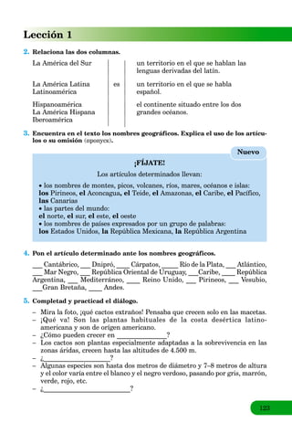123
Lección 1
2. Relaciona las dos columnas.
La América del Sur un territorio en el que se hablan las
lenguas derivadas del latín.
La América Latina es un territorio en el que se habla
Latinoamérica español.
Hispanoamérica el continente situado entre los dos
La América Hispana grandes océanos.
Iberoamérica
3. Encuentra en el texto los nombres geográficos. Explica el uso de los artícu-
los o su omisión (пропуск).
¡FÍJATE!
Los artículos determinados llevan:
 los nombres de montes, picos, volcanes, ríos, mares, océanos e islas:
los Pirineos, el Aconcagua, el Teide, el Amazonas, el Caribe, el Pacífico,
las Canarias
 las partes del mundo:
el norte, el sur, el este, el oeste
 los nombres de países expresados por un grupo de palabras:
los Estados Unidos, la República Mexicana,a la República Argentinaa
Nuevo
4. Pon el artículo determinado ante los nombres geográficos.
___ Cantábrico, ___ Dnipró, ____ Cárpatos, _____ Río de la Plata, ___ Atlántico,
___ Mar Negro, ___ República Oriental de Uruguay, ___Caribe, ____ República
Argentina, ___ Mediterráneo, ____ Reino Unido, ___ Pirineos, ___ Vesubio,
___Gran Bretaña, ____ Andes.
5. Completad y practicad el diálogo.
– Mira la foto, ¡qué cactos extraños! Pensaba que crecen solo en las macetas.
– ¡Qué va! Son las plantas habituales de la costa desértica latino-
americana y son de orígen americano.
– ¿Cómo pueden crecer en _______________?
– Los cactos son plantas especialmente adaptadas a la sobrevivencia en las
zonas áridas, crecen hasta las altitudes de 4.500 m.
– ¿____________________?
– Algunas especies son hasta dos metros de diámetro y 7–8 metros de altura
y el color varía entre el blanco y el negro verdoso, pasando por gris, marrón,
verde, rojo, etc.
– ¿__________________________?
 