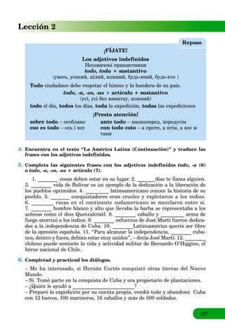 127
Lección 2
¡FÍJATE!
Los adjetivos indefinidos
Неозначені прикметники
todo, toda + sustantivo
(увесь, усякий, цілий, кожний, будь-який, будь-хто )
Todo ciudadano debe respetar el himno y la bandera de su país.
todo, -a, -os, -as + artículo + sustantivo
(усі, усі без винятку, кожний)
todo el día, todos los días, toda la expedición,a todas las expediciones
¡Presta atención!
sobre todo – особливо ante todo – насамперед, передусім
eso es todo – ось і все con todo esto – а проте, а втім, а все ж
таки
Repaso
4. Encuentra en el texto “La América Latina (Continuación)” y traduce las
frases con los adjetivos indefinidos.
5. Completa las siguientes frases con los adjetivos indefinidos todo, -a (6)
o todo, -a, -os, -as + artículo (7).
1. ________ cosas deben estar en su lugar. 2. _______días te llama alguien.
3. ________ vida de Bolívar es un ejemplo de la dedicación a la liberación de
los pueblos oprimidos. 4. _________ latinoamericano conoce la historia de su
pueblo. 5. _______ conquistadores eran crueles y explotaron a los indios.
6. ________ razas en el continente sudamericano se mezclaron entre sí.
7. ________ hombre blanco y alto que llevaba la barba se representaba a los
aztecas como el dios Quetzalcóatl. 8. ________ caballo y _________ arma de
fuego aterrizó a los indios. 9. ________ esfuerzos de José Martí fueron dedica-
dos a la independencia de Cuba. 10. ________Latinoamérica quería ser libre
de la opresión española. 11. “Para alcanzar la independencia, ________ cuba-
nos, dentro y fuera, debían estar muy unidos”, – decía José Martí. 12. ________
chileno puede contarte la vida y actividad militar de Bernardo O’Higgins, el
héroe nacional de Chile.
6. Completad y practicad los diálogos.
– Me ha interesado, si Hernán Cortés conquistó otras tierras del Nuevo
Mundo.
– Sí. Tomó parte en la conquista de Cuba y era propietario de plantaciones.
– ¿Quién le ayudó a ________________________?
– Preparó la expedición por su cuenta propia, vendió todo y abandonó Cuba
con 12 barcos, 100 marineros, 16 caballos y más de 500 soldados.
 