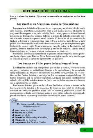 143
INFORMACIÓN CULTURAL
Lee y traduce los textos. Fíjate en las costumbres nacionales de los tres
países.
Los gauchos en Argentina, modo de vida original
Los gauchos habitaban libremente en la pampa y es el símbolo de tradi-
ción nacional argentina. Los gauchos eran y son buenos jinetes. El gaucho es
muy sencillo respecto a su vida: caballo, facón (ніж) y poncho le resuelven el
problema de transporte, trabajo, defensa y abrigo. El caballo a menudo con-
stituía todo lo que éste poseía en el mundo. El facón es el instrumento de
trabajo y defensa, y el poncho sirve para el frío y la lluvia, para dormir y para
pelear. Su alimentación es el asado de carne vacuna que se complementa per-
fectamente con el mate. Y, para alegrarse, tiene la guitarra. La vivienda del
gaucho, llamada rancho solía ser de paja y adobe (із соломи і цегли) con el
fogón (піч) que servía para cocinar y calentarse en invierno.
Sus tareas consistían en trasladar el ganado vacuno (худоба) desde pasto-
reo hasta el puerto de Buenos Aires. La danza típica gaucha es la zamba, que
se baila en parejas y agitando ligeramente un pañuelo.
Los huasos en Chile, parte de la cultura chilena
Los huasos chilenos son campesinos que andan a caballo, viven en zonas
rurales y trabajan en actividades ligadas a la agricultura y la ganadería
(тваринництво). El huaso es el miembro infaltable (невід’ємний) de los des-
files de las fiestas Patrias y participa en los numerosos rodeos chilenos. El
huaso es famoso por su carácter orgulloso. La figura del huaso montando un
caballo y la cordillera de los Andes de fondo es una de las escenas más hermo-
sas y significativas de Chile.
Los huasos forman parte de la cultura folclórica chilena, a través de la
literatura, de la música y de la cocina. El rodeo se convirtió en el deporte
nacional en 1962 y se practica, sobre todo en verano y primavera. A nivel de
gastronomía, se trata sobre todo de carne у vino tinto; todo esto acompañado
por el sonido del acordeón y los bailes tradicionales, como la cueca.
Un jinete, cuidador de ganado
sudamericano es:
el gaucho en Argentina,
el charro en México,
el huaso en Chile,
el llanero en Venezuela y Colombia,
el chaqueño en Bolivia,
el vaquero en los Estados Unidos.
¡Ojo!
 