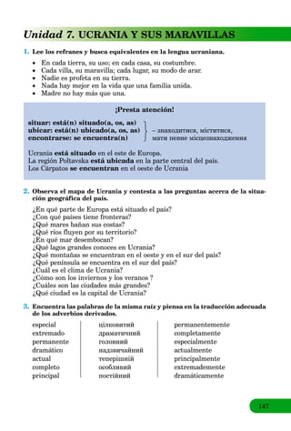 147
Unidad 7. UCRANIA Y SUS MARAVILLAS
1. Lee los refranes y busca equivalentes en la lengua ucraniana.
 Еn cada tierra, su uso; en cada casa, su costumbre.
 Cada villa, su maravilla; cada lugar, su modo de arar.
 Nadie es profeta en su tierra.
 Nada hay mejor en la vida que una familia unida.
 Madre no hay más que una.
¡Presta atención!
situar: está(n) situado(a, os, as)
ubicar: está(n) ubicado(a, os, as) – знаходитися, міститися,
encontrarse: se encuentra(n) мати певне місцезнаходження
Ucrania está situado en el este de Europa.
La región Poltavska está ubicada en la parte central del país.a
Los Cárpatos se encuentran en el oeste de Ucrania
2. Observa el mapa de Ucrania y contesta a las preguntas acerca de la situa-
ción geográfica del país.
¿En qué parte de Europa está situado el país?
¿Con qué países tiene fronteras?
¿Qué mares bañan sus costas?
¿Qué ríos fluyen por su territorio?
¿En qué mar desembocan?
¿Qué lagos grandes conoces en Ucrania?
¿Qué montañas se encuentran en el oeste y en el sur del país?
¿Qué península se encuentra en el sur del país?
¿Cuál es el clima de Ucrania?
¿Cómo son los inviernos y los veranos ?
¿Cuáles son las ciudades más grandes?
¿Qué ciudad es la capital de Ucrania?
3. Encuentra las palabras de la misma raíz y piensa en la traducción adecuada
de los adverbios derivados.
especial цілковитий permanentemente
extremado драматичний completamente
permanente головний especialmente
dramático надзвичайний actualmente
actual теперішній principalmente
completo особливий extremademente
principal постійний dramáticamente
 