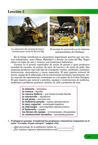 155
Lección 3
La extracción del mineral de hierro
(залізна руда) cerca de Kryvíy Rig
El montaje de automóviles en la empresa
automovilística de Cherkasy
En la franja meridional se encuentran importantes puertos que son cen-
tros industriales, como Odesa, Mykoláyiv y Jersón. La costa del Mar Negro
ofrece un lugar de ocio y veraneo, con numerosos balnearios.
Ucrania es el primer exportador de aceite de girasol y gran productor
mundial de cereales, de azúcar, de miel, de huevos y de carne de pollo. Sus
empresas producen casi todo tipo de transporte (coches, autobuses, camiones,
locomotoras, excavadoras) y naves espaciales. El país exporta mineral de
hierro, equipo de la siderurgia y de la construcción mecánica, locomotoras, etc.
La mayoría de exportaciones ucranianas es a los países de la Unión Europea.
El país importa gas natural y petróleo, equipos e instrumentos de medicina,
medicinas y productos químicos, cítricos, té, café y productos de mar.
la minoría – меншинаa
la cuenca – басейнa
la cuenca hullera – кам’яновугільний басейнa
la extracción – видобуток
la sal gema – кам’яна сільa
la industria pesada – важкa промисловістьa
la nave espacial – космічний корабель
la siderurgia – металургійнa промисловістьa
el balneario – курорт
los bienes de equipo – устаткування, обладнання
la construcción mecánica – машинобудуванняa
4. Trabajad en parejas. Completad las preguntas y buscad las respuestas en el
texto “Ucrania, el país europeo” (página 154).
– ¿Qué porcentaje de la población habita en ______________?
– ¿Por cuántas regiones administrativas está _____________?
 