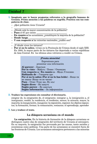 158
Unidad 77
1. Imagínate que te hacen preguntas referentes a la geografía humana de
Ucrania. Presta atención a las palabras en negrilla. Practica con tus com-
pañeros de clase.
– ¿Qué población tiene Ucrania?
– _______________________________________________.
– ¿Dónde está la mayor concentración de la población?
– Pues el 67 por ciento ___________________________.
– En cuanto a los ucranianos,a ¿constituyen la mayoría de la población?
– Desde luego, _________________________________.
– Y con respecto a las minorías nacionales,a ¿cuáles son?
– _______________________________________________.
– ¿Y dónde viven los tártaros?
– Por si no lo sabes, vivían en la Península de Crimea desde el siglo XIII.
En 1944, la mayor parte de los tártaros fue deportada a varias repúblicas
de Asia Central. En los últimos años volvieron a residir en Crimea.
¡Presta atención!
Expresiones para
presentar una información
Al parecer – Здається
Por lo visto – Мабуть / Певно / Очевидно
Con respecto a / En cuanto a – Щодо /Cтосовно
Hablando de – Говорячи про
Por si no lo sabes (Por si no lo has leído) – Якщо ти
не знаєш (Якщо ти не читав)
Pues – Отже (Тому що, Ну ось)
Según dicen – Як кажуть
Según parece – Як здається
Según información – За інформацією
2. Traduce las expresiones sin consultar el diccionario.
emigrar de, la emigración de, el emigrante; inmigrar a, la inmigración a, el
inmigrante; residir, la residencia, el residente; menor, la minoría; mayor, la
mayoría; la inauguración, inaugurar; la exposición, exponer, los objetos expues-
tos; la formación, formar; la restauración, restaurar; el aprendizaje, aprender
3. Lee y traduce el texto.
La diáspora ucraniana en el mundo
La emigración. En la historia de formación de la diáspora ucraniana se
distinguen cuatro olas de emigración del territorio de Ucrania al extranjero.
En su mayoría, la emigración fue provocada por las causas, tanto sociales y
económicas como políticas. Una parte de los ucranianos se encontró fuera de
las fronteras de Ucrania. Los ucranianos extranjeros pertenecen a las minorías
 