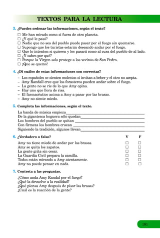 181
TEXTOS PARA LA LECTURA
3. ¿Puedes ordenar las informaciones, según el texto?
Me han mirado como si fuera de otro planeta.
¿Y qué le pasó?
Nadie que no sea del pueblo puede pasar por el fuego sin quemarse.
Supongo que los turistas estarán deseando andar por el fuego.
Que lo intenten si quieren y les pasará como al cura del pueblo de al lado.
¿Y sabes por qué?
Porque la Virgen solo protege a los vecinos de San Pedro.
¡Que se quemó!
4. ¿Di cuáles de estas informaciones son correctas?
– Los españoles se sienten molestos si invitan a beber y el otro no acepta.
– Amy Randall cree que los forasteros pueden andar sobre el fuego.
– La gente no se ríe de lo que Amy opina.
– Hay uno que llora de risa.
– El farmacéutico anima a Amy a pasar por las brasas.
– Amy no siente miedo.
5. Completa las informaciones, según el texto.
La banda de música empieza___________________________________________a
De la gigantesca hoguera sólo quedan___________________________________
Los hombres del pueblo se quitan ______________________________________
Con firmeza los hombres cruzan _______________________________________
Siguiendo la tradición, algunos llevan___________________________________
6. ¿Verdadero o falso? V F
Amy no tiene miedo de andar por las brasas.
Amy se quita los zapatos.
La gente grita sin cesar.
La Guardia Civil prepara la camilla.
Todos están mirando a Amy atentamente.
Amy no puede pensar en nada.
7. Contesta a las preguntas.
¿Cómo anda Amy Randal por el fuego?
¿Qué la devuelve a la realidad?
¿Qué piensa Amy después de pisar las brasas?
¿Cuál es la reacción de la gente?
 