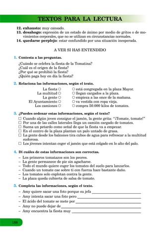 188
TEXTOS PARA LA LECTURA
12. exhausto: muy cansado.
13. desahogo: expresión de un estado de ánimo por medio de gritos o de mo-
vimientos corporales, que no se utilizan en circunstancias normales.
14. quedarse perplejo: estar confundido por una situación inesperada.
A VER SI HAS ENTENDIDO
1. Contesta a las preguntas.
¿Cuándo se celebra la fiesta de la Tomatina?
¿Cuál es el origen de la fiesta?
¿Por qué se prohibió la fiesta?
¿Quién paga hoy en día la fiesta?
2. Relaciona las informaciones, según el texto.
está congregada en la plaza Mayor.
llegan cargados a la plaza.
empieza a las once de la mañana.
va vestida con ropa vieja.
compra 50.000 kilos de tomates.
La fiesta
La multitud
La gente
El Ayuntamiento
Los camiones
3. ¿Puedes ordenar estas informaciones, según el texto?
Cuando algún joven consigue el jamón, la gente grita: “¡Tomate, tomate!”
Por una de las calles laterales llega un camión cargado de tomates.
Suena un petardo como señal de que la fiesta va a empezar.
En el centro de la plaza plantan un palo untado de grasa.
La gente desde los balcones tira cubos de agua para refrescar a la multitud
sudorosa.
Los jóvenes intentan coger el jamón que está colgado en lo alto del palo.
4. Di cuáles de estas informaciones son correctas.
– Los primeros tomatazos son los peores.
– La gente permanece de pie sin agacharse.
– Todo el mundo quiere coger los tomates del suelo para lanzarlos.
– Cuando un tomate cae sobre ti con fuerza hace bastante daño.
– Los tomates solo explotan contra la gente.
– La plaza queda cubierta de salsa de tomate.
5. Completa las informaciones, según el texto.
– Amy quiere sacar una foto porque su jefa ___________________________a
– Amy intenta sacar una foto pero ___________________________________
– El ácido del tomate se mete por ____________________________________
– Amy no puede dejar de____________________________________________
– Amy encuentra la fiesta muy ______________________________________
 