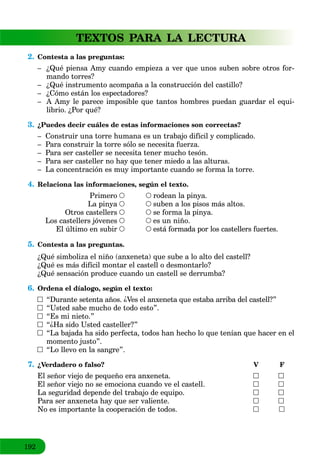 192
TEXTOS PARA LA LECTURA
2. Contesta a las preguntas:
– ¿Qué piensa Amy cuando empieza a ver que unos suben sobre otros for-
mando torres?
– ¿Qué instrumento acompaña a la construcción del castillo?
– ¿Cómo están los espectadores?
– A Amy le parece imposible que tantos hombres puedan guardar el equi-
librio. ¿Por qué?
3. ¿Puedes decir cuáles de estas informaciones son correctas?
– Construir una torre humana es un trabajo difícil y complicado.
– Para construir la torre sólo se necesita fuerza.
– Para ser casteller se necesita tener mucho tesón.
– Para ser casteller no hay que tener miedo a las alturas.
– La concentración es muy importante cuando se forma la torre.
4. Relaciona las informaciones, según el texto.
rodean la pinya.
suben a los pisos más altos.
se forma la pinya.
es un niño.
está formada por los castellers fuertes.
Primero
La pinya
Otros castellers
Los castellers jóvenes
El último en subir
5. Contesta a las preguntas.
¿Qué simboliza el niño (anxeneta) que sube a lo alto del castell?
¿Qué es más difícil montar el castell o desmontarlo?
¿Qué sensación produce cuando un castell se derrumba?
6. Ordena el díalogo, según el texto:
“Durante setenta años. ¿Ves el anxeneta que estaba arriba del castell?”
“Usted sabe mucho de todo esto”.
“Es mi nieto.”
“¿Ha sido Usted casteller?”
“La bajada ha sido perfecta, todos han hecho lo que tenían que hacer en el
momento justo”.
“Lo llevo en la sangre”.
7. ¿Verdadero o falso? V F
El señor viejo de pequeño era anxeneta.
El señor viejo no se emociona cuando ve el castell.
La seguridad depende del trabajo de equipo.
Para ser anxeneta hay que ser valiente.
No es importante la cooperación de todos.
 