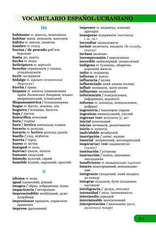 217
VOCABULARIO ESPAÑOL-UCRANIANO
Hh
habitante m житель, мешканець
habitar жити, мешкати; населяти
hábito m звичка; навичка
hambre m голод
harina f de pescadof риб’яче
борошно
hasta до; навіть
hecho m подія
helicóptero m вертоліт
heredar отримувати у спадок,
успадковувати
herir (по)ранити
hidalgo m ідальго (іспанський
дворянин)
hierba f траваf
hispano m житель іспаномовних
країн Латинської Америки; іспано-
американський; іспанський
Hispanoamérica f Іспаноамерикаf
hogar m житло, домівка, дім
hoguera f вогнище, багаттяf
hoja f листокf
honorífico почесний
hora f годинаf
hora f lectivaf навчальна година
horario m розклад
horario m lectivo розклад уроків
huella f слід, відбитокf
huerta f город
hueso m кістка
huésped m гість
huir(se) тікати, втекти
humano людський
húmedo вологий, сирий
humilde бідний; скромний; простий
Ii
idioma m мова
igual однаковий, рівний
imagen f образ, зображення; іконаf
impaciencia f нетерпінняf
imprescindible необхідний, дуже
потрібний
impresionar вражати, справляти
враження
impreso друкований
impresor m видавець; власник
друкарні
inaugurar відкривати (виставку
і т. ін.)
incendiar підпалювати
incluir включати, вводити (до складу,
списку)
incluso включно
incomprensión f нерозуміння
increíble неймовірний, немислимий
indígena m туземець, абориген,
корінний житель
indio m індіанець
infierno m пекло
influencia f вплив
influenciado який зазнав впливу
influir впливати, мати вплив
influyente впливовий
información f повідомлення,f
інформація; відомості
informe m доповідь; повідомлення;
реферат
ingeniería f інженерна справаf
ingenioso винахідливий, умілий
ingresar (en) вступати (у, до)
inicial початковий
iniciar починати, розпочинати
inicio m початок
inolvidable незабутній
inscripción f запис; надписf
insocial неприязний, нетовариський
inspirar(se) (en) надихати(ся)
(чимсь)
institución f установаf
instrucción f освіта; навчання;f
викладання
insuficiente m незадовільно (оцінка)
intacto недоторканний; непошкодже-
ний
integrante складовий, який входить
до складу
integrar складати, бути складовою
частиною
inteligencia f розум, інтелект
intensidad f сила, інтенсивність
intermedio середній
interminable нескінченний
interpretación f виконання (ролі,(
музичного твору)
 