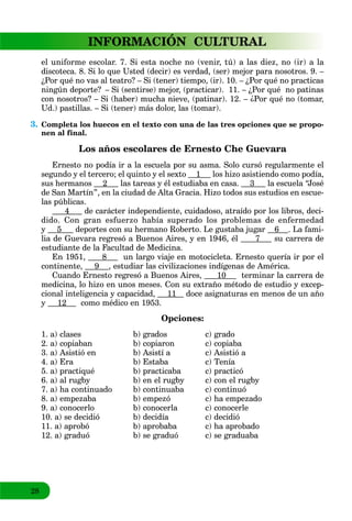 28
INFORMACIÓN CULTURAL
el uniforme escolar. 7. Si esta noche no (venir, tú) a las diez, no (ir) a la
discoteca. 8. Si lo que Usted (decir) es verdad, (ser) mejor para nosotros. 9. –
¿Por qué no vas al teatro? – Si (tener) tiempo, (ir). 10. – ¿Por qué no practicas
ningún deporte? – Si (sentirse) mejor, (practicar). 11. – ¿Por qué no patinas
con nosotros? – Si (haber) mucha nieve, (patinar). 12. – ¿Por qué no (tomar,
Ud.) pastillas. – Si (tener) más dolor, las (tomar).
3. Completa los huecos en el texto con una de las tres opciones que se propo-
nen al final.
Los años escolares de Ernesto Che Guevara
Ernesto no podía ir a la escuela por su asma. Solo cursó regularmente el
segundo y el tercero; el quinto y el sexto 1 los hizo asistiendo como podía,
sus hermanos 2 las tareas y él estudiaba en casa. 3 la escuela “José
de San Martín”, en la ciudad de Alta Gracia. Hizo todos sus estudios en escue-
las públicas.
4 de carácter independiente, cuidadoso, atraído por los libros, deci-
dido. Con gran esfuerzo había superado los problemas de enfermedad
y 5 deportes con su hermano Roberto. Le gustaba jugar 6 . La fami-
lia de Guevara regresó a Buenos Aires, y en 1946, él 7 su carrera de
estudiante de la Facultad de Medicina.
En 1951, 8 un largo viaje en motocicleta. Ernesto quería ir por el
continente, 9 , estudiar las civilizaciones indígenas de América.
Cuando Ernesto regresó a Buenos Aires, 10 terminar la carrera de
medicina, lo hizo en unos meses. Con su extraño método de estudio y excep-
cional inteligencia y capacidad, 11 doce asignaturas en menos de un año
y 12 como médico en 1953.
Opciones:
1. a) clases b) grados c) grado
2. a) copiaban b) copiaron c) copiaba
3. a) Asistió en b) Asistí a c) Asistió a
4. a) Era b) Estaba c) Tenía
5. a) practiqué b) practicaba c) practicó
6. a) al rugby b) en el rugby c) con el rugby
7. a) ha continuado b) continuaba c) continuó
8. a) empezaba b) empezó c) ha empezado
9. a) conocerlo b) conocerla c) conocerle
10. a) se decidió b) decidía c) decidió
11. a) aprobó b) aprobaba c) ha aprobado
12. a) graduó b) se graduó c) se graduaba
 