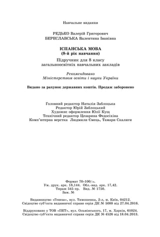 Íàâ÷àëüíå âèäàííÿ
ÐÅÄÜÊÎ Âàëåðіé Ãðèãîðîâè÷
ÁÅÐÅÑËÀÂÑÜÊÀ Âàëåíòèíà Іâàíіâíà
ІÑÏÀÍÑÜÊÀ ÌÎÂÀ
(8-é ðіê íàâ÷àííÿ)
Ïіäðó÷íèê äëÿ 8 êëàñó
çàãàëüíîîñâіòíіõ íàâ÷àëüíèõ çàêëàäіâ
Ãîëîâíèé ðåäàêòîð Íàòàëіÿ Çàáëîöüêà
Ðåäàêòîð Þðіé Çàáëîöüêèé
Õóäîæíє îôîðìëåííÿ Þëії Êóù
Òåõíі÷íèé ðåäàêòîð Öåçàðèíà Ôåäîñіõіíà
Êîìï’þòåðíà âåðñòêà Ëþäìèëè Єìåöü, Òàìàðè Ñêàëèãè
Ðåêîìåíäîâàíî
Ìіíіñòåðñòâîì îñâіòè і íàóêè Óêðàїíè
Âèäàíî çà ðàõóíîê äåðæàâíèõ êîøòіâ. Ïðîäàæ çàáîðîíåíî
Ôîðìàò 70100/16.
Óì. äðóê. àðê. 18,144. Îáë.-âèä. àðê. 17,42.
Òèðàæ 545 ïð. Âèä. № 1750.
Çàì. №
Âèäàâíèöòâî «Ãåíåçà», âóë. Òèìîøåíêà, 2-ë, ì. Êèїâ, 04212.
Ñâіäîöòâî ñóá’єêòà âèäàâíè÷îї ñïðàâè ñåðіÿ ÄÊ № 5088 âіä 27.04.2016.
Âіääðóêîâàíî ó ÒÎÂ «ÏÅÒ», âóë. Îëüìіíñüêîãî, 17, ì. Õàðêіâ, 61024.
Ñâіäîöòâî ñóá’єêòà âèäàâíè÷îї ñïðàâè ñåðіÿ ÄÊ № 4526 âіä 18.04.2013.
 