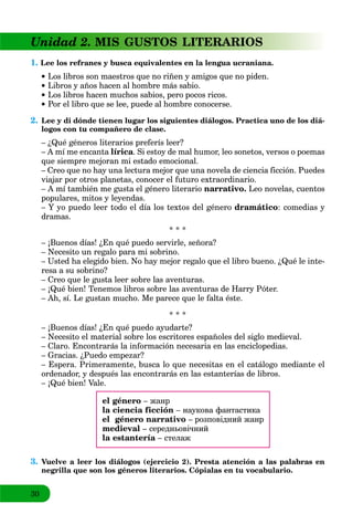 30
Unidad 2. MIS GUSTOS LITERARIOS
1. Lee los refranes y busca equivalentes en la lengua ucraniana.
 Los libros son maestros que no riñen y amigos que no piden.
 Libros y años hacen al hombre más sabio.
 Los libros hacen muchos sabios, pero pocos ricos.
 Por el libro que se lee, puede al hombre conocerse.
2. Lee y di dónde tienen lugar los siguientes diálogos. Practica uno de los diá-
logos con tu compañero de clase.
– ¿Qué géneros literarios preferís leer?
– A mí me encanta lírica. Si estoy de mal humor, leo sonetos, versos o poemas
que siempre mejoran mi estado emocional.
– Creo que no hay una lectura mejor que una novela de ciencia ficción. Puedes
viajar por otros planetas, conocer el futuro extraordinario.
– A mí también me gusta el género literario narrativo. Leo novelas, cuentos
populares, mitos y leyendas.
– Y yo puedo leer todo el día los textos del género dramático: comedias y
dramas.
* * *
– ¡Buenos días! ¿En qué puedo servirle, señora?
– Necesito un regalo para mi sobrino.
– Usted ha elegido bien. No hay mejor regalo que el libro bueno. ¿Qué le inte-
resa a su sobrino?
– Creo que le gusta leer sobre las aventuras.
– ¡Qué bien! Tenemos libros sobre las aventuras de Harry Póter.
– Ah, sí. Le gustan mucho. Me parece que le falta éste.
* * *
– ¡Buenos días! ¿En qué puedo ayudarte?
– Necesito el material sobre los escritores españoles del siglo medieval.
– Claro. Encontrarás la información necesaria en las enciclopedias.
– Gracias. ¿Puedo empezar?
– Espera. Primeramente, busca lo que necesitas en el catálogo mediante el
ordenador, y después las encontrarás en las estanterías de libros.
– ¡Qué bien! Vale.
el género – жанр
la ciencia ficción – наукова фантастика
el género narrativo – розповідний жанр
medieval – середньовічний
la estantería – стелаж
3. Vuelve a leer los diálogos (ejercicio 2). Presta atención a las palabras en
negrilla que son los géneros literarios. Cópialas en tu vocabulario.
 