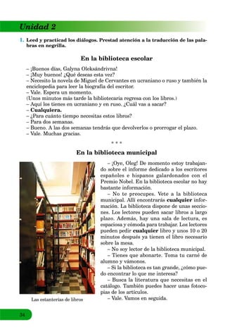 34
Unidad 2
1. Leed y practicad los diálogos. Prestad atención a la traducción de las pala-
bras en negrilla.
En la biblioteca escolar
– ¡Buenos días, Galyna Oleksándrivna!
– ¡Muy buenos! ¿Qué deseas esta vez?
– Necesito la novela de Miguel de Cervantes en ucraniano o ruso y también la
enciclopedia para leer la biografía del escritor.
– Vale. Espera un momento.
(Unos minutos más tarde la bibliotecaria regresa con los libros.)
– Aquí los tienes en ucraniano y en ruso. ¿Cuál vas a sacar?
– Cualquiera.
– ¿Para cuánto tiempo necesitas estos libros?
– Para dos semanas.
– Bueno. A las dos semanas tendrás que devolverlos o prorrogar el plazo.
– Vale. Muchas gracias.
* * *
En la biblioteca municipal
– ¡Oye, Oleg! De momento estoy trabajan-
do sobre el informe dedicado a los escritores
españoles e hispanos galardonados con el
Premio Nobel. En la biblioteca escolar no hay
bastante información.
– No te preocupes. Vete a la biblioteca
municipal. Allí encontrarás cualquier infor-
mación. La biblioteca dispone de unas seccio-
nes. Los lectores pueden sacar libros a largo
plazo. Además, hay una sala de lectura, es
espaciosa y cómoda para trabajar. Los lectores
pueden pedir cualquier libro y unos 10 o 20
minutos después ya tienen el libro necesario
sobre la mesa.
– No soy lector de la biblioteca municipal.
– Tienes que abonarte. Toma tu carné de
alumno y vámonos.
– Si la biblioteca es tan grande, ¿cómo pue-
do encontrar lo que me interesa?
– Busca la literatura que necesitas en el
catálogo. También puedes hacer unas fotoco-
pias de los artículos.
– Vale. Vamos en seguida.Las estanterías de libros
 