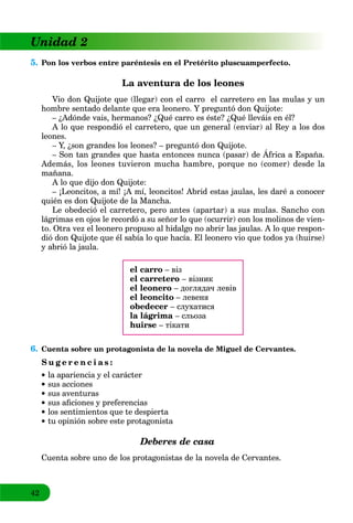 42
Unidad 2
5. Pon los verbos entre paréntesis en el Pretérito pluscuamperfecto.
La aventura de los leones
Vio don Quijote que (llegar) con el carro el carretero en las mulas y un
hombre sentado delante que era leonero. Y preguntó don Quijote:
– ¿Adónde vais, hermanos? ¿Qué carro es éste? ¿Qué lleváis en él?
A lo que respondió el carretero, que un general (enviar) al Rey a los dos
leones.
– Y, ¿son grandes los leones? – preguntó don Quijote.
– Son tan grandes que hasta entonces nunca (pasar) de África a España.
, ¿ g p g Q j
Además, los leones tuvieron mucha hambre, porque no (comer) desde la
mañana.
A lo que dijo don Quijote:
– ¡Leoncitos, a mí! ¡A mí, leoncitos! Abrid estas jaulas, les daré a conocer
quién es don Quijote de la Mancha.
Le obedeció el carretero, pero antes (apartar) a sus mulas. Sancho con
lágrimas en ojos le recordó a su señor lo que (ocurrir) con los molinos de vien-
to. Otra vez el leonero propuso al hidalgo no abrir las jaulas. A lo que respon-
dió don Quijote que él sabía lo que hacía. El leonero vio que todos ya (huirse)
y abrió la jaula.
el carro – віз
el carretero – візник
el leonero – доглядач левів
el leoncito – левеня
obedecer – слухатися
la lágrima – сльоза
huirse – тікати
6. Cuenta sobre un protagonista de la novela de Miguel de Cervantes.
S u g e r e n c i a s :
la apariencia y el carácter
sus acciones
sus aventuras
sus aﬁciones y preferencias
los sentimientos que te despierta
tu opinión sobre este protagonista
Deberes de casa
Cuenta sobre uno de los protagonistas de la novela de Cervantes.
 