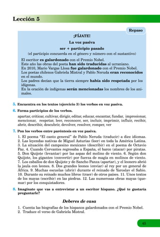 45
Lección 5
¡FÍJATE!
La voz pasiva
ser + participio pasado
(el participio concuerda en el género y número con el sustantivo)
El escritor es galardonado con el Premio Nobel.
Este año las obras del poeta han sido traducidas al ucraniano.
En 2010, Mario Vargas Llosa fue galardonado con el Premio Nobel.
Los poetas chilenos Gabriela Mistral y Pablo Neruda eran reconocidos
en el mundo.
Los padres decían que la tierra siempre había sido respetada por losa
idígenas.
En la oración de indígenas serán mencionadas los nombres de los ani-
males.
Repaso
5. Encuentra en los textos (ejercicio 3) los verbos en voz pasiva.
6. Forma participios de los verbos.
apartar, criticar, cultivar, dirigir, editar, educar, encantar, fundar, impresionar,
mencionar, respetar, leer, reconocer, ser, incluir, imprimir, influir, recibir,
abrir, describir, descubrir, devolver, resolver, romper, ver
7. Pon los verbos entre paréntesis en voz pasiva.
1. El poema “El canto general” de Pablo Neruda (traducir) a diez idiomas.
2. Las leyendas nativas de Miguel Asturias (leer) en toda la América Latina.
3. La situación del campesino mexicano (describir) en el poema de Octavio
Paz. 4. Cuando Cervantes regresaba a España, el barco (atacar) por piratas.
5. Don Quijote (levantar) por las aspas del molino de viento. 6. Según don
Quijote, los gigantes (convertir) por fuerza de magia en molinos de viento.
7. Los caballos de don Quijote y de Sancho Panza (apartar), y el leonero abrió
la jaula con leones. 8. Dos grandes leones (enviar) al rey por un general de
África. 9. Muchas escuelas (abrir) durante el reinado de Yaroslav el Sabio.
j g y p g
10. Durante su reinado muchos libros (traer) de otros países. 11. Unos textos
de los mayas (escribir) en las piedras. 12. Las numerosas obras mayas (que-
mar) por los conquistadores.
8. Imagínate que vas a entrevistar a un escritor hispano. ¿Qué te gustaría
preguntarle?
Deberes de casa
1. Cuenta las biografías de los hispanos galardonados con el Premio Nobel.
2. Traduce el verso de Gabriela Mistral.
 