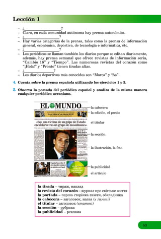 53
Lección 1
– ¿____________________?
– Claro, en cada comunidad autónoma hay prensa autonómica.
– ¿___________________?
– Hay varias categorías de la prensa, tales como la prensa de información
general, económica, deportiva, de tecnología e informática, etc.
– ¿___________________?
– Los periódicos se llaman también los diarios porque se editan diariamente,
además, hay prensa semanal que ofrece revistas de información seria,
“Cambio 16” y “Tiempo”. Las numerosas revistas del corazón como
“¡Hola!” y “Pronto” tienen tiradas altas.
– ¿________________?
– Los diarios deportivos más conocidos son “Marca” y “As”.
4. Cuenta sobre la prensa española utilizando los ejercicios 1 y 3.
5. Observa la portada del periódico español y analiza de la misma manera
cualquier periódico ucraniano.
la cabecera
la edición, el precio
el titular
la sección
la ilustración, la foto
la publicidad
el artículo
la tirada – тираж, наклад
la revista del corazón – журнал про світське життя
la portada – перша сторінка газети, обкладинка
la cabecera – заголовок, назва (у газеті)
el titular – заголовок (статті)
la sección – рубрика
la publicidad – реклама
 