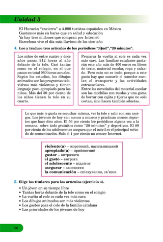 56
Unidad 3
El Huracán “encierra” a 4.000 turistas españoles en México
Gastamos más en bares que en salud y educación
Ya hay tres millones que compran por Internet
Barcelona vive el día más lluvioso de los cien año
4. Lee y traduce tres artículos de los periódicos “¡Qué!”,“20 minutos”.
Los niños de entre cuatro y doce
años pasan 912 horas al año
delante de la tele. Casi tantas
como en el colegio, en el que
pasan en total 960 horas anuales.
Según los estudios, los dibujos
animados son los programas tele-
visivos más violentos y tienen
lenguaje poco apropiado para los
niños. Más del 30 por ciento de
los niños tienen la tele en su
cuarto.
Preparar la vuelta al cole es cada vez
más caro. Las familias catalanes gasta-
rán este año más de 400 euros en libros
de texto, material escolar, ropa y calza-
do. Pero esto no es todo, porque a este
gasto hay que sumarle el comedor esco-
lar, el transporte y las actividades
extraescolares.
Entre las novedades del material escolar
son las mochilas con ruedas y una goma
de borrar con cajita y tijeras que no solo
cortan, sino hacen también siluetas.
Lo que más le gusta es escuchar música, ver la tele y salir con sus ami-
gos. Los jóvenes de hoy van menos a museos y practican menos depor-
tes que hace diez años. El 56 por ciento lee periódicos alguna vez a la
semana, sobre todo gratuitos como “20 minutos” y deportivos. El 89
por ciento de los adolescentes asegura que el móvil es el principal méto-
do de comunicación. Solo el 1 por ciento no conoce Internet.
violento(a) – жорстокий, насильницький
apropiado(a) – прийнятний
gastar – витрачати
el gasto – витрата
el adolescente – підліток
asegurar – запевняти
la comunicación – спілкування, зв’язок
5. Elige los titulares para los artículos (ejercicio 4).
Un jóven en su tiempo libre
Tantas horas delante de la tele como en el colegio
 La vuelta al cole es cada vez más cara
Los dibujos animados son más violentos
Los gastos para el cole de la familia catalana
Las prioridades de los jóvenes de hoy
 