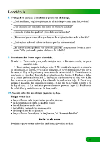 61
Lección 3
8. Trabajad en parejas. Completad y practicad el diálogo.
– ¿Qué problema, según tu parecer, es el más importante para los jóvenes?
– ____________________________________________________.
– ¿Por quiénes son educados los niños en vuestra familia?
– ___________________________________________.
– ¿Cómo te tratan tus padres? ¿Eres feliz en tu familia?
– ___________________________________________.
– ¿Tienes amigos o conocidos que buscan la aceptación fuera de la familia?
– ___________________________________________.
– ¿Qué opinas sobre el hábito de fumar por los adolescentes?
– ___________________________________________.
– ¿Te controlan tus padres? Por ejemplo, ¿cuánto tiempo pasas frente al orde-
nador? ¿De qué modo gastas el dinero de bolsillo?
– ___________________________________________.
9. Transforma las frases según el modelo.
M o d e l o : Tuve sueño y no pude trabajar más. – Por tener sueño, no pude
trabajar más.
1. Tuve sueño y no pude trabajar más. 2. No practicaba deporte, a menudo
se enfermaba. 3. Llovía, y yo cogí el paraguas. 3. Ayer dormí poco, y me voy a
la cama. 4. Hoy no hay clases y no vamos a la universidad. 5. No tenía mucha
confianza en familia y buscaba la aceptación de los demás. 6. Usaban el taba-
co y tienen problemas de salud. 7. Trabajaba sin descanso y se hizo rico. 8. Ha
hecho errores gramaticales y ha obtenido la evaluación baja. 9. Eran muy
amigas y pasaban las vacaciones juntas. 10. No me ha devuelto el libro y no
le doy el otro. 11. La invitaron personalmente, pero no llegó. 12. Publicaron
la publicidad y no informaron de lo ocurrido.
10. Cuenta sobre los problemas juveniles de hoy.
S u g e r e n c i a s :
los problemas más importantes para los jóvenes
la incomprensión entre los padres e hijos
los adolescentes en la calle
los hábitos malos de los adolescentes
el tiempo libre de los jóvenes
los problemas ﬁnancieros de los jóvenes, “el dinero de bolsillo”
Deberes de casa
Prepárate para contar sobre los problemas juveniles de hoy.
 