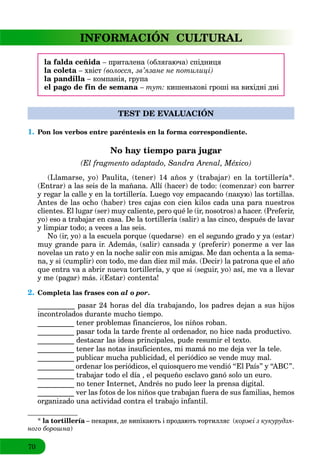 70
INFORMACIÓN CULTURAL
la falda ceñida – приталена (облягаюча) спідниця
la coleta – хвіст (волосся, зв’язане не потилиці)
la pandilla – компанія, група
el pago de fin de semana – тут: кишенькові гроші на вихідні дні
TEST DE EVALUACIÓN
1. Pon los verbos entre paréntesis en la forma correspondiente.
No hay tiempo para jugar
(El fragmento adaptado, Sandra Arenal, México)
(Llamarse, yo) Paulita, (tener) 14 años y (trabajar) en la tortillería*.
(Entrar) a las seis de la mañana. Allí (hacer) de todo: (comenzar) con barrer
y regar la calle y en la tortillería. Luego voy empacando (пакую) las tortillas.
Antes de las ocho (haber) tres cajas con cien kilos cada una para nuestros
clientes. El lugar (ser) muy caliente, pero qué le (ir, nosotros) a hacer. (Preferir,
yo) eso a trabajar en casa. De la tortillería (salir) a las cinco, después de lavar
y limpiar todo; a veces a las seis.
No (ir, yo) a la escuela porque (quedarse) en el segundo grado y ya (estar)
muy grande para ir. Además, (salir) cansada y (preferir) ponerme a ver las
novelas un rato y en la noche salir con mis amigas. Me dan ochenta a la sema-
na, y si (cumplir) con todo, me dan diez mil más. (Decir) la patrona que el año
que entra va a abrir nueva tortillería, y que si (seguir, yo) así, me va a llevar
y me (pagar) más. ¡(Estar) contenta!
2. Completa las frases con al o por.
__________ pasar 24 horas del día trabajando, los padres dejan a sus hijos
incontrolados durante mucho tiempo.
__________ tener problemas financieros, los niños roban.
__________ pasar toda la tarde frente al ordenador, no hice nada productivo.
__________ destacar las ideas principales, pude resumir el texto.
__________ tener las notas insuficientes, mi mamá no me deja ver la tele.
__________ publicar mucha publicidad, el periódico se vende muy mal.
__________ ordenar los periódicos, el quiosquero me vendió “El País” y “ABC”.
__________ trabajar todo el día , el pequeño esclavo ganó solo un euro.
__________ no tener Internet, Andrés no pudo leer la prensa digital.
__________ ver las fotos de los niños que trabajan fuera de sus familias, hemos
organizado una actividad contra el trabajo infantil.
* la tortillería – пекарня, де випікають і продають тортилляс (a коржі з кукурудзя-
ного борошна)
 